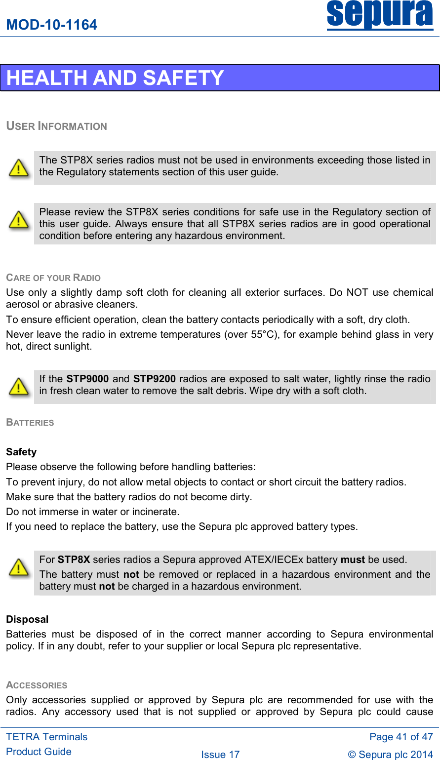MOD-10-1164 sepurasepurasepurasepura     TETRA Terminals Product Guide   Page 41 of 47 Issue 17  © Sepura plc 2014   HEALTH AND SAFETY  USER INFORMATION   The STP8X series radios must not be used in environments exceeding those listed in the Regulatory statements section of this user guide.   Please review the STP8X  series conditions for safe use in the Regulatory section of this user guide. Always ensure  that all  STP8X series radios are in good operational condition before entering any hazardous environment.  CARE OF YOUR RADIO Use only  a  slightly damp  soft cloth  for  cleaning all  exterior surfaces. Do NOT  use  chemical aerosol or abrasive cleaners.  To ensure efficient operation, clean the battery contacts periodically with a soft, dry cloth. Never leave the radio in extreme temperatures (over 55°C), for example behind glass in very hot, direct sunlight.   If the STP9000 and STP9200 radios are exposed to salt water, lightly rinse the radio in fresh clean water to remove the salt debris. Wipe dry with a soft cloth. BATTERIES   Safety Please observe the following before handling batteries: To prevent injury, do not allow metal objects to contact or short circuit the battery radios. Make sure that the battery radios do not become dirty. Do not immerse in water or incinerate. If you need to replace the battery, use the Sepura plc approved battery types.   For STP8X series radios a Sepura approved ATEX/IECEx battery must be used. The  battery must  not be  removed  or  replaced  in  a hazardous  environment  and  the battery must not be charged in a hazardous environment.  Disposal Batteries  must  be  disposed  of  in  the  correct  manner  according  to  Sepura  environmental policy. If in any doubt, refer to your supplier or local Sepura plc representative.  ACCESSORIES Only  accessories  supplied  or  approved  by  Sepura  plc  are  recommended  for  use  with  the radios.  Any  accessory  used  that  is  not  supplied  or  approved  by  Sepura  plc  could  cause 
