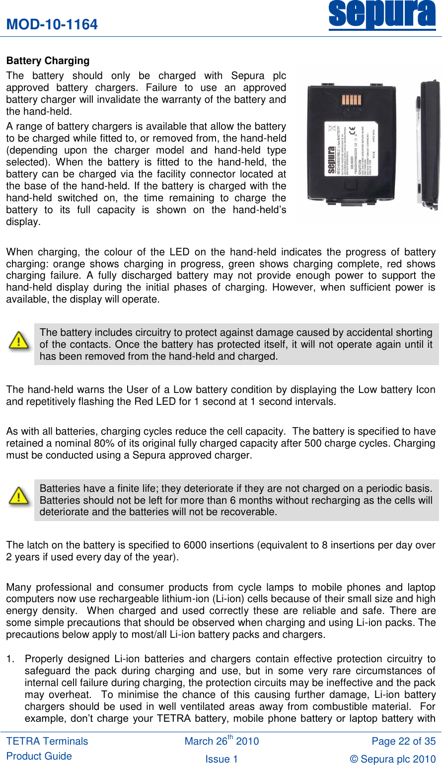 MOD-10-1164 sepura  TETRA Terminals Product Guide March 26th 2010 Page 22 of 35 Issue 1 &copy; Sepura plc 2010   Battery Charging The  battery  should  only  be  charged  with  Sepura  plc approved  battery  chargers.  Failure  to  use  an  approved battery charger will invalidate the warranty of the battery and the hand-held. A range of battery chargers is available that allow the battery to be charged while fitted to, or removed from, the hand-held (depending  upon  the  charger  model  and  hand-held  type selected).  When  the  battery  is  fitted  to  the  hand-held,  the battery can  be  charged via  the facility connector  located at the base of the hand-held. If the battery is charged with the hand-held  switched  on,  the  time  remaining  to  charge  the battery  to  its  full  capacity  is  shown  on  the  hand-held‟s display.  When  charging,  the  colour  of  the  LED  on  the  hand-held  indicates  the  progress  of  battery charging:  orange  shows  charging  in  progress,  green  shows  charging  complete,  red  shows charging  failure.  A  fully  discharged  battery  may  not  provide  enough  power  to  support  the hand-held  display  during  the  initial  phases  of  charging.  However,  when  sufficient  power  is available, the display will operate.   The battery includes circuitry to protect against damage caused by accidental shorting of the contacts. Once the battery has protected itself, it will not operate again until it has been removed from the hand-held and charged.  The hand-held warns the User of a Low battery condition by displaying the Low battery Icon and repetitively flashing the Red LED for 1 second at 1 second intervals.    As with all batteries, charging cycles reduce the cell capacity.  The battery is specified to have retained a nominal 80% of its original fully charged capacity after 500 charge cycles. Charging must be conducted using a Sepura approved charger.   Batteries have a finite life; they deteriorate if they are not charged on a periodic basis.  Batteries should not be left for more than 6 months without recharging as the cells will deteriorate and the batteries will not be recoverable.  The latch on the battery is specified to 6000 insertions (equivalent to 8 insertions per day over 2 years if used every day of the year).   Many  professional  and  consumer  products  from  cycle  lamps  to  mobile  phones  and  laptop computers now use rechargeable lithium-ion (Li-ion) cells because of their small size and high energy  density.    When  charged  and  used  correctly these  are  reliable  and  safe.  There  are some simple precautions that should be observed when charging and using Li-ion packs. The precautions below apply to most/all Li-ion battery packs and chargers. 1.  Properly  designed  Li-ion  batteries  and  chargers  contain  effective  protection  circuitry  to safeguard  the  pack  during  charging  and  use,  but  in  some  very  rare  circumstances  of internal cell failure during charging, the protection circuits may be ineffective and the pack may  overheat.    To  minimise  the  chance  of  this  causing  further  damage,  Li-ion  battery chargers should be used in well ventilated areas  away from combustible material.  For example,  don‟t  charge  your TETRA battery, mobile phone  battery or laptop  battery with 