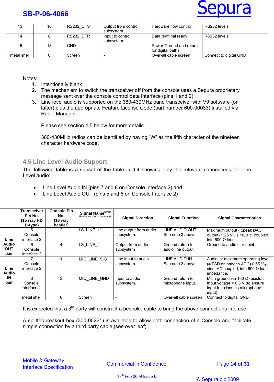 SB-P-06-4066 Sepura  Commercial in Confidence   Page 14 of 31 Mobile &amp; Gateway Interface Specification 17th Feb 2009 Issue 6                &copy; Sepura plc 2009   13  10  RS232_CTS  Output from control subsystem Hardware flow control  RS232 levels 14  8  RS232_DTR  Input to control subsystem Data terminal ready RS232 levels 15  13  GND  -  Power Ground and return for digital paths. - metal shell  6  Screen   -  Over-all cable screen  Connect to digital GND    Notes: 1. Intentionally blank 2.  The mechanism to switch the transceiver off from the console uses a Sepura proprietary message sent over the console control data interface (pins 1 and 2). 3.  Line level audio is supported on the 380-430MHz band transceiver with V9 software (or latter) plus the appropriate Feature License Code (part number 600-00033) installed via Radio Manager.   Please see section 4.5 below for more details.   380-430MHz radios can be identified by having &ldquo;W&rdquo; as the fifth character of the nineteen character hardware code.    4.5 Line Level Audio Support The following table is a subset of the table in 4.4 showing only the relevant connections for Line Level audio:  &bull;  Line Level Audio IN (pins 7 and 8 on Console Interface 2) and  &bull;  Line Level Audio OUT (pins 5 and 6 on Console Interface 2)    Transceiver Pin No. (15 way HD D-type) Console Pin No. (16 way header) Signal NameError! Reference source not found. Signal Direction  Signal Function  Signal Characteristics 5 Console interface 2  2 LS_LINE_13  Line output from audio subsystem. LINE AUDIO OUT  See note 3 above Maximum output ( &cong;peak DAC output) 1.25 Vpk sine, a.c. coupled, into 600  load.   Line  Audio  OUT pair 6 Console interface 2 4  LS_LINE_2  Output from audio subsystem Ground return for audio line output. Ground to audio star point 7 Console interface 2  1 MIC_LINE_SIG Line input to audio subsystem LINE AUDIO IN See note 3 above Audio in: maximum operating level (&cong; FSD on speech ADC) 0.65 Vpk sine, AC coupled, into 600  load impedance.   Line  Audio  IN  pair 8 Console  interface 2. 3  MIC_LINE_GND  Input to audio subsystem. Ground return for microphone input. Main ground via 100  resistor.  Input voltage < 0.3 V (to ensure input functions as microphone input).   metal shell  6  Screen   -  Over-all cable screen  Connect to digital GND  It is expected that a 3rd party will construct a bespoke cable to bring the above connections into use.   A splitter/breakout box (300-00221) is available to allow both connection of a Console and facilitate  simple connection by a third party cable (see over leaf).     