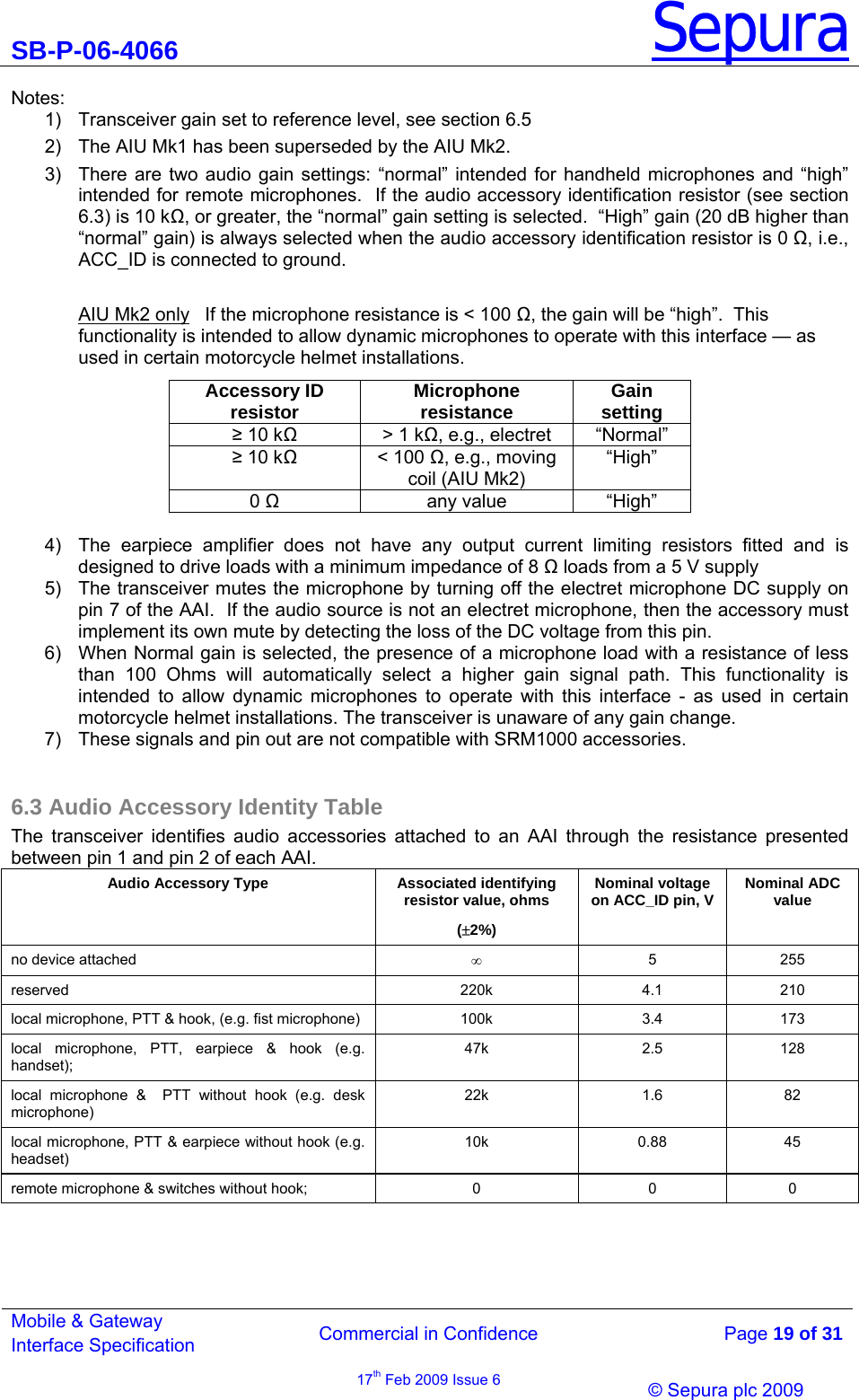 SB-P-06-4066 Sepura  Commercial in Confidence   Page 19 of 31 Mobile &amp; Gateway Interface Specification 17th Feb 2009 Issue 6                &copy; Sepura plc 2009   Notes: 1)  Transceiver gain set to reference level, see section 6.5 2)  The AIU Mk1 has been superseded by the AIU Mk2. 3)  There are two audio gain settings: &ldquo;normal&rdquo; intended for handheld microphones and &ldquo;high&rdquo; intended for remote microphones.  If the audio accessory identification resistor (see section 6.3) is 10 k, or greater, the &ldquo;normal&rdquo; gain setting is selected.  &ldquo;High&rdquo; gain (20 dB higher than &ldquo;normal&rdquo; gain) is always selected when the audio accessory identification resistor is 0 , i.e., ACC_ID is connected to ground.  AIU Mk2 only   If the microphone resistance is < 100 , the gain will be &ldquo;high&rdquo;.  This functionality is intended to allow dynamic microphones to operate with this interface &mdash; as used in certain motorcycle helmet installations. Accessory ID resistor  Microphone resistance  Gain setting  10 k  > 1 k, e.g., electret  &ldquo;Normal&rdquo;  10 k < 100 , e.g., moving coil (AIU Mk2) &ldquo;High&rdquo; 0  any value &ldquo;High&rdquo;  4)  The earpiece amplifier does not have any output current limiting resistors fitted and is designed to drive loads with a minimum impedance of 8  loads from a 5 V supply 5)  The transceiver mutes the microphone by turning off the electret microphone DC supply on pin 7 of the AAI.  If the audio source is not an electret microphone, then the accessory must implement its own mute by detecting the loss of the DC voltage from this pin.  6)  When Normal gain is selected, the presence of a microphone load with a resistance of less than 100 Ohms will automatically select a higher gain signal path. This functionality is intended to allow dynamic microphones to operate with this interface - as used in certain motorcycle helmet installations. The transceiver is unaware of any gain change. 7)  These signals and pin out are not compatible with SRM1000 accessories.  6.3 Audio Accessory Identity Table The transceiver identifies audio accessories attached to an AAI through the resistance presented between pin 1 and pin 2 of each AAI. Audio Accessory Type  Associated identifying resistor value, ohms (&plusmn;2%) Nominal voltage on ACC_ID pin, V  Nominal ADC value no device attached  &infin; 5 255 reserved 220k 4.1 210 local microphone, PTT &amp; hook, (e.g. fist microphone)   100k  3.4  173 local microphone, PTT, earpiece &amp; hook (e.g. handset); 47k 2.5 128 local microphone &amp;  PTT without hook (e.g. desk microphone) 22k 1.6 82 local microphone, PTT &amp; earpiece without hook (e.g. headset)  10k 0.88 45 remote microphone &amp; switches without hook;  0  0  0 