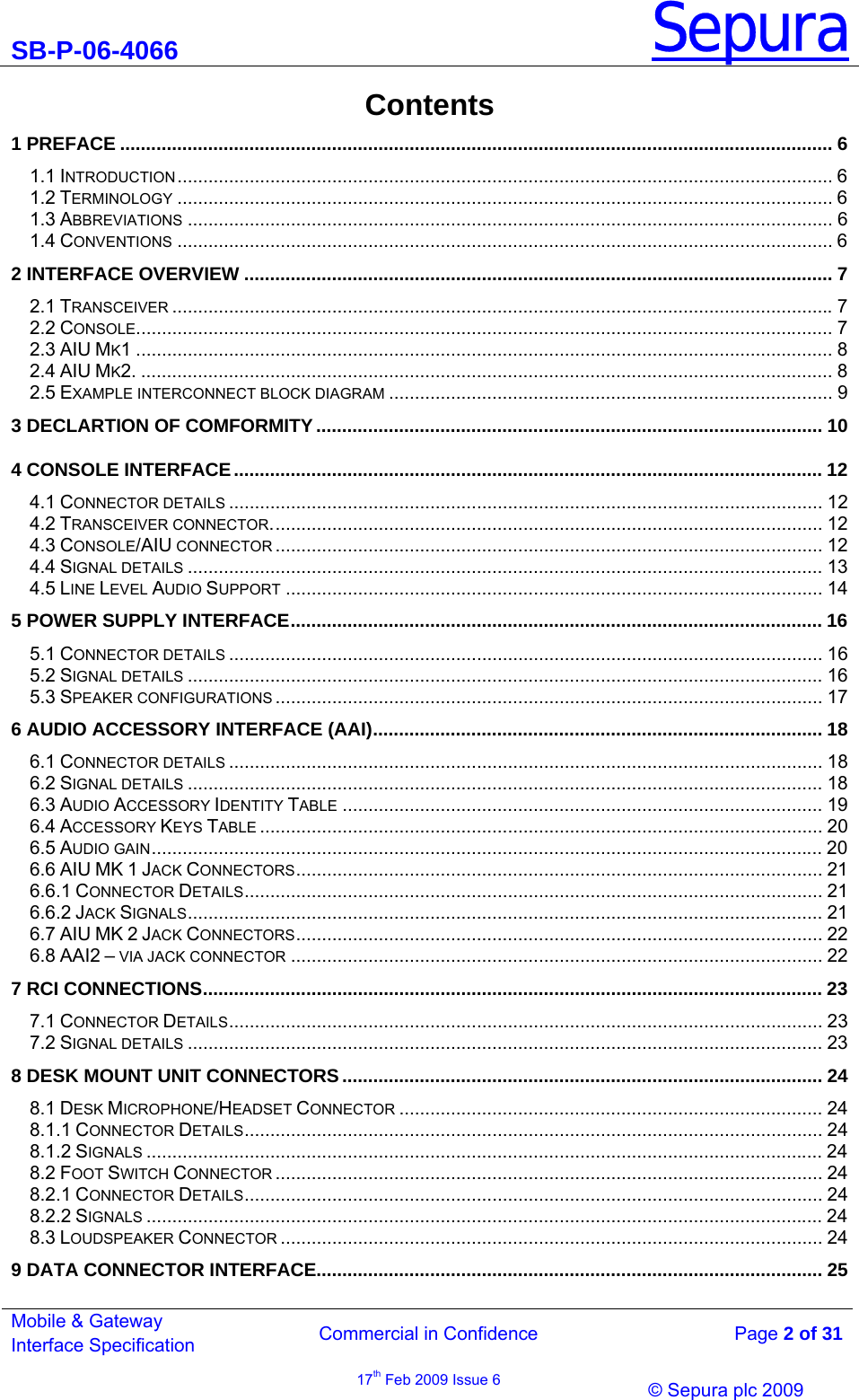 SB-P-06-4066 Sepura  Commercial in Confidence   Page 2 of 31 Mobile &amp; Gateway Interface Specification 17th Feb 2009 Issue 6                &copy; Sepura plc 2009   Contents 1 PREFACE .......................................................................................................................................... 6 1.1 INTRODUCTION............................................................................................................................... 6 1.2 TERMINOLOGY ............................................................................................................................... 6 1.3 ABBREVIATIONS ............................................................................................................................. 6 1.4 CONVENTIONS ............................................................................................................................... 6 2 INTERFACE OVERVIEW .................................................................................................................. 7 2.1 TRANSCEIVER ................................................................................................................................7 2.2 CONSOLE....................................................................................................................................... 7 2.3 AIU MK1 ....................................................................................................................................... 8 2.4 AIU MK2. ...................................................................................................................................... 8 2.5 EXAMPLE INTERCONNECT BLOCK DIAGRAM ...................................................................................... 9 3 DECLARTION OF COMFORMITY.................................................................................................. 10 4 CONSOLE INTERFACE.................................................................................................................. 12 4.1 CONNECTOR DETAILS ................................................................................................................... 12 4.2 TRANSCEIVER CONNECTOR........................................................................................................... 12 4.3 CONSOLE/AIU CONNECTOR .......................................................................................................... 12 4.4 SIGNAL DETAILS ........................................................................................................................... 13 4.5 LINE LEVEL AUDIO SUPPORT ........................................................................................................ 14 5 POWER SUPPLY INTERFACE....................................................................................................... 16 5.1 CONNECTOR DETAILS ................................................................................................................... 16 5.2 SIGNAL DETAILS ........................................................................................................................... 16 5.3 SPEAKER CONFIGURATIONS .......................................................................................................... 17 6 AUDIO ACCESSORY INTERFACE (AAI)....................................................................................... 18 6.1 CONNECTOR DETAILS ................................................................................................................... 18 6.2 SIGNAL DETAILS ........................................................................................................................... 18 6.3 AUDIO ACCESSORY IDENTITY TABLE ............................................................................................. 19 6.4 ACCESSORY KEYS TABLE ............................................................................................................. 20 6.5 AUDIO GAIN.................................................................................................................................. 20 6.6 AIU MK 1 JACK CONNECTORS...................................................................................................... 21 6.6.1 CONNECTOR DETAILS................................................................................................................ 21 6.6.2 JACK SIGNALS........................................................................................................................... 21 6.7 AIU MK 2 JACK CONNECTORS...................................................................................................... 22 6.8 AAI2 &ndash; VIA JACK CONNECTOR ....................................................................................................... 22 7 RCI CONNECTIONS........................................................................................................................ 23 7.1 CONNECTOR DETAILS................................................................................................................... 23 7.2 SIGNAL DETAILS ........................................................................................................................... 23 8 DESK MOUNT UNIT CONNECTORS............................................................................................. 24 8.1 DESK MICROPHONE/HEADSET CONNECTOR .................................................................................. 24 8.1.1 CONNECTOR DETAILS................................................................................................................ 24 8.1.2 SIGNALS ................................................................................................................................... 24 8.2 FOOT SWITCH CONNECTOR .......................................................................................................... 24 8.2.1 CONNECTOR DETAILS................................................................................................................ 24 8.2.2 SIGNALS ................................................................................................................................... 24 8.3 LOUDSPEAKER CONNECTOR ......................................................................................................... 24 9 DATA CONNECTOR INTERFACE.................................................................................................. 25 