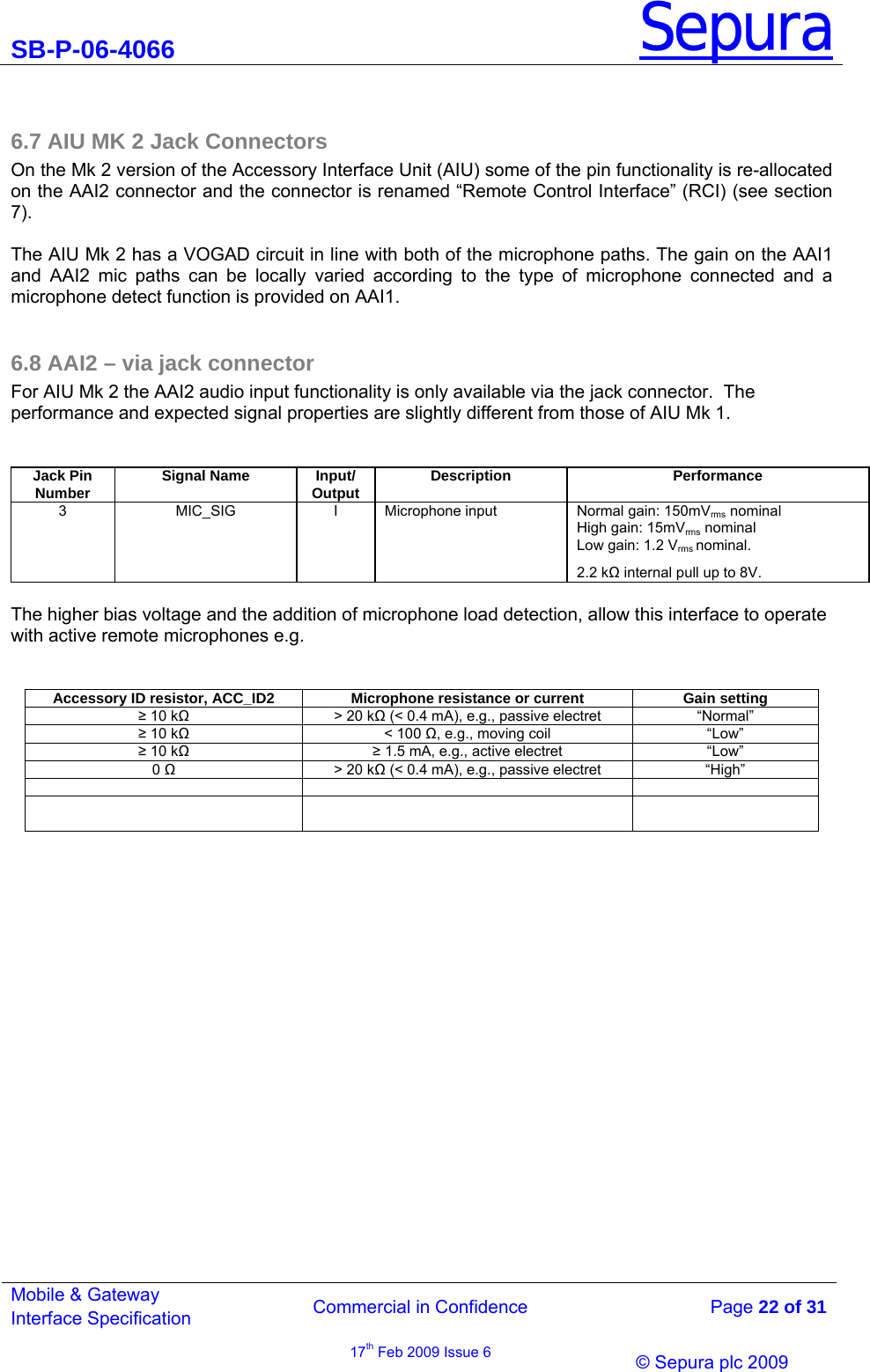 SB-P-06-4066 Sepura  Commercial in Confidence   Page 22 of 31 Mobile &amp; Gateway Interface Specification 17th Feb 2009 Issue 6                &copy; Sepura plc 2009    6.7 AIU MK 2 Jack Connectors  On the Mk 2 version of the Accessory Interface Unit (AIU) some of the pin functionality is re-allocated on the AAI2 connector and the connector is renamed &ldquo;Remote Control Interface&rdquo; (RCI) (see section 7).   The AIU Mk 2 has a VOGAD circuit in line with both of the microphone paths. The gain on the AAI1 and AAI2 mic paths can be locally varied according to the type of microphone connected and a microphone detect function is provided on AAI1.  6.8 AAI2 &ndash; via jack connector For AIU Mk 2 the AAI2 audio input functionality is only available via the jack connector.  The  performance and expected signal properties are slightly different from those of AIU Mk 1.  Jack Pin  Number  Signal Name  Input/ Output  Description  Performance 3  MIC_SIG  I  Microphone input  Normal gain: 150mVrms nominal High gain: 15mVrms nominal Low gain: 1.2 Vrms nominal. 2.2 k internal pull up to 8V.  The higher bias voltage and the addition of microphone load detection, allow this interface to operate with active remote microphones e.g.  Accessory ID resistor, ACC_ID2  Microphone resistance or current  Gain setting  10 k  > 20 k (< 0.4 mA), e.g., passive electret  &ldquo;Normal&rdquo;  10 k < 100 , e.g., moving coil  &ldquo;Low&rdquo;  10 k  1.5 mA, e.g., active electret  &ldquo;Low&rdquo; 0   > 20 k (< 0.4 mA), e.g., passive electret  &ldquo;High&rdquo;                     