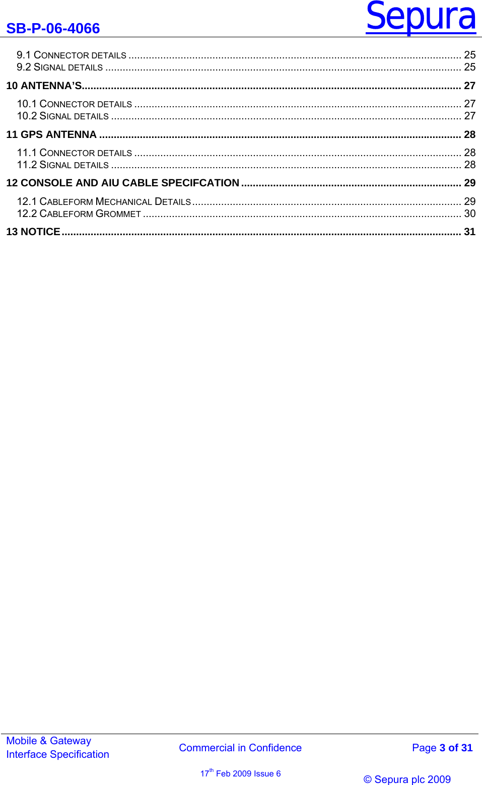 SB-P-06-4066 Sepura  Commercial in Confidence   Page 3 of 31 Mobile &amp; Gateway Interface Specification 17th Feb 2009 Issue 6                &copy; Sepura plc 2009   9.1 CONNECTOR DETAILS ................................................................................................................... 25 9.2 SIGNAL DETAILS ........................................................................................................................... 25 10 ANTENNA&rsquo;S................................................................................................................................... 27 10.1 CONNECTOR DETAILS ................................................................................................................. 27 10.2 SIGNAL DETAILS ......................................................................................................................... 27 11 GPS ANTENNA ............................................................................................................................. 28 11.1 CONNECTOR DETAILS ................................................................................................................. 28 11.2 SIGNAL DETAILS ......................................................................................................................... 28 12 CONSOLE AND AIU CABLE SPECIFCATION ............................................................................ 29 12.1 CABLEFORM MECHANICAL DETAILS............................................................................................. 29 12.2 CABLEFORM GROMMET .............................................................................................................. 30 13 NOTICE.......................................................................................................................................... 31  