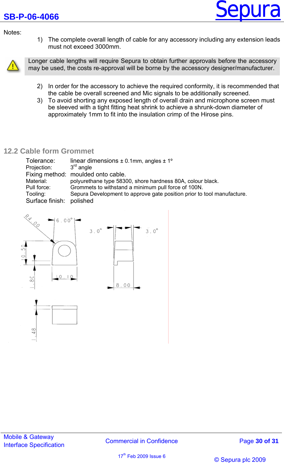 SB-P-06-4066 Sepura  Commercial in Confidence   Page 30 of 31 Mobile &amp; Gateway Interface Specification 17th Feb 2009 Issue 6                &copy; Sepura plc 2009   Notes: 1)  The complete overall length of cable for any accessory including any extension leads must not exceed 3000mm.    Longer cable lengths will require Sepura to obtain further approvals before the accessory may be used, the costs re-approval will be borne by the accessory designer/manufacturer.  2)  In order for the accessory to achieve the required conformity, it is recommended that the cable be overall screened and Mic signals to be additionally screened. 3)  To avoid shorting any exposed length of overall drain and microphone screen must be sleeved with a tight fitting heat shrink to achieve a shrunk-down diameter of approximately 1mm to fit into the insulation crimp of the Hirose pins.     12.2 Cable form Grommet Tolerance:   linear dimensions &plusmn; 0.1mm, angles &plusmn; 1&ordm; Projection:   3rd angle Fixing method:  moulded onto cable. Material:   polyurethane type 58300, shore hardness 80A, colour black. Pull force:   Grommets to withstand a minimum pull force of 100N. Tooling:    Sepura Development to approve gate position prior to tool manufacture. Surface finish:   polished                      
