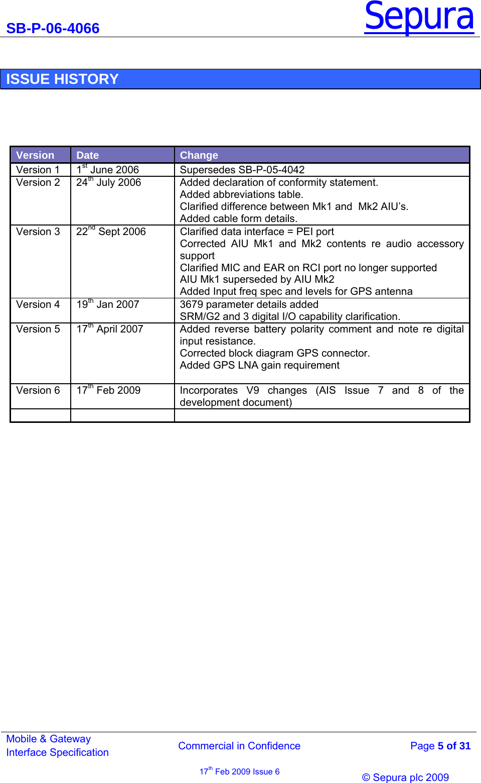 SB-P-06-4066 Sepura  Commercial in Confidence   Page 5 of 31 Mobile &amp; Gateway Interface Specification 17th Feb 2009 Issue 6                &copy; Sepura plc 2009    ISSUE HISTORY     Version  Date  Change Version 1  1st June 2006  Supersedes SB-P-05-4042 Version 2  24th July 2006  Added declaration of conformity statement. Added abbreviations table. Clarified difference between Mk1 and  Mk2 AIU&rsquo;s. Added cable form details. Version 3  22nd Sept 2006  Clarified data interface = PEI port  Corrected AIU Mk1 and Mk2 contents re audio accessory support Clarified MIC and EAR on RCI port no longer supported AIU Mk1 superseded by AIU Mk2 Added Input freq spec and levels for GPS antenna  Version 4   19th Jan 2007  3679 parameter details added SRM/G2 and 3 digital I/O capability clarification. Version 5  17th April 2007  Added reverse battery polarity comment and note re digital input resistance. Corrected block diagram GPS connector. Added GPS LNA gain requirement  Version 6  17th Feb 2009  Incorporates V9 changes (AIS Issue 7 and 8 of the development document)      