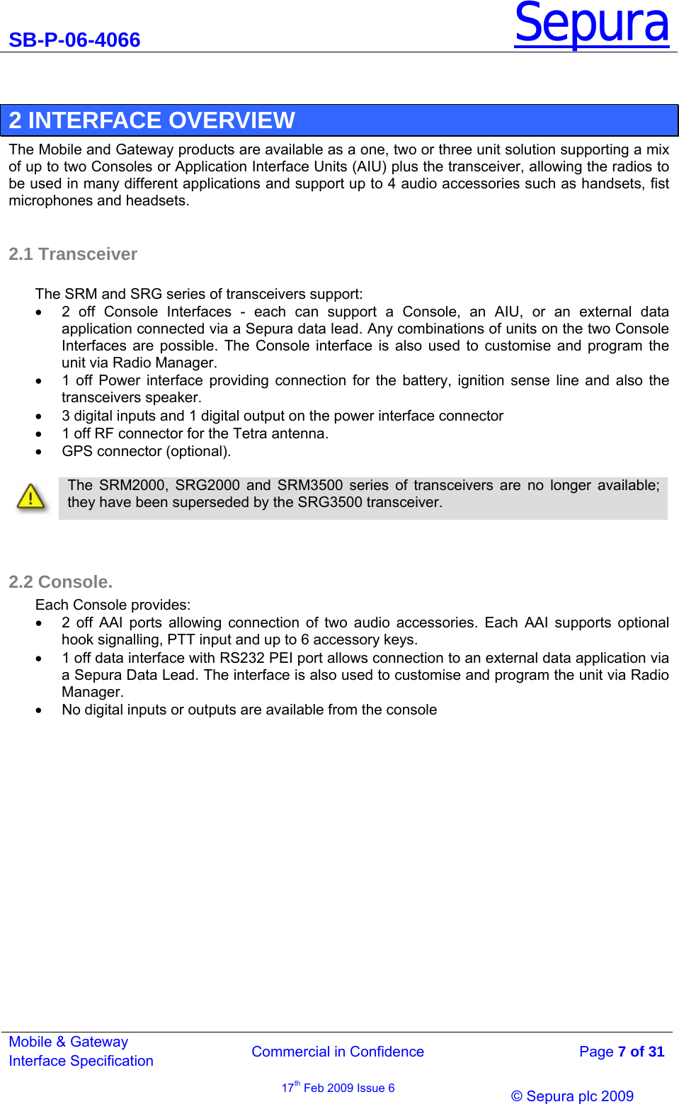SB-P-06-4066 Sepura  Commercial in Confidence   Page 7 of 31 Mobile &amp; Gateway Interface Specification 17th Feb 2009 Issue 6                &copy; Sepura plc 2009    2 INTERFACE OVERVIEW The Mobile and Gateway products are available as a one, two or three unit solution supporting a mix of up to two Consoles or Application Interface Units (AIU) plus the transceiver, allowing the radios to be used in many different applications and support up to 4 audio accessories such as handsets, fist microphones and headsets.  2.1 Transceiver  The SRM and SRG series of transceivers support: &bull;  2 off Console Interfaces - each can support a Console, an AIU, or an external data application connected via a Sepura data lead. Any combinations of units on the two Console Interfaces are possible. The Console interface is also used to customise and program the unit via Radio Manager. &bull;  1 off Power interface providing connection for the battery, ignition sense line and also the transceivers speaker. &bull;  3 digital inputs and 1 digital output on the power interface connector &bull;  1 off RF connector for the Tetra antenna. &bull;  GPS connector (optional).    The SRM2000, SRG2000 and SRM3500 series of transceivers are no longer available; they have been superseded by the SRG3500 transceiver.    2.2 Console. Each Console provides: &bull;  2 off AAI ports allowing connection of two audio accessories. Each AAI supports optional hook signalling, PTT input and up to 6 accessory keys. &bull;  1 off data interface with RS232 PEI port allows connection to an external data application via a Sepura Data Lead. The interface is also used to customise and program the unit via Radio Manager. &bull;  No digital inputs or outputs are available from the console 