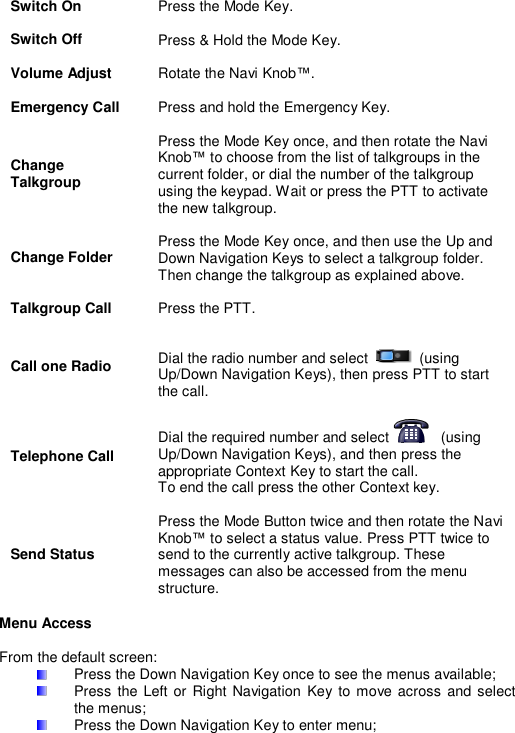 Switch On Press the Mode Key.   Switch Off Press &amp; Hold the Mode Key.   Volume Adjust Rotate the Navi Knob&trade;.   Emergency Call Press and hold the Emergency Key.   Change Talkgroup Press the Mode Key once, and then rotate the Navi Knob&trade; to choose from the list of talkgroups in the current folder, or dial the number of the talkgroup using the keypad. Wait or press the PTT to activate the new talkgroup.   Change Folder Press the Mode Key once, and then use the Up and Down Navigation Keys to select a talkgroup folder. Then change the talkgroup as explained above.   Talkgroup Call Press the PTT.   Call one Radio Dial the radio number and select     (using Up/Down Navigation Keys), then press PTT to start the call.   Telephone Call Dial the required number and select     (using Up/Down Navigation Keys), and then press the appropriate Context Key to start the call. To end the call press the other Context key.   Send Status Press the Mode Button twice and then rotate the Navi Knob&trade; to select a status value. Press PTT twice to send to the currently active talkgroup. These messages can also be accessed from the menu structure.  Menu Access   From the default screen:   Press the Down Navigation Key once to see the menus available;   Press  the Left or Right Navigation  Key  to  move across and select the menus;   Press the Down Navigation Key to enter menu; 
