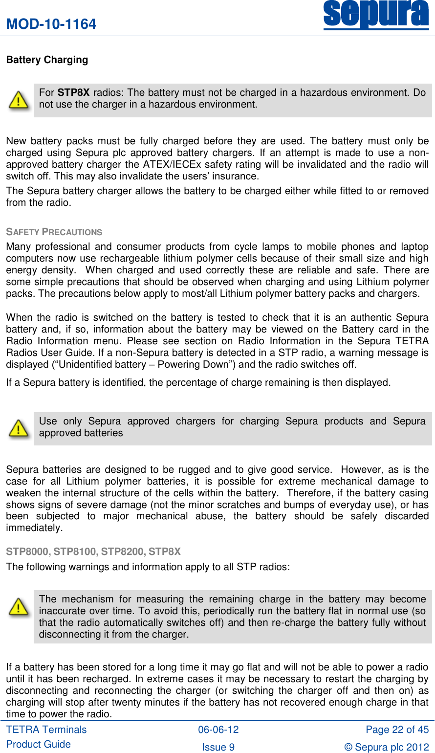 MOD-10-1164 sepura  TETRA Terminals Product Guide 06-06-12 Page 22 of 45 Issue 9 © Sepura plc 2012   Battery Charging   For STP8X radios: The battery must not be charged in a hazardous environment. Do not use the charger in a hazardous environment.  New  battery  packs  must  be  fully  charged  before  they  are  used.  The  battery  must  only  be charged using  Sepura  plc  approved battery chargers.  If  an  attempt is made  to use  a  non-approved battery charger the ATEX/IECEx safety rating will be invalidated and the radio will switch off. This may also invalidate the users‟ insurance. The Sepura battery charger allows the battery to be charged either while fitted to or removed from the radio.    SAFETY PRECAUTIONS Many  professional  and  consumer  products  from  cycle  lamps  to mobile phones  and  laptop computers now use rechargeable lithium polymer cells because of their small size and high energy  density.    When  charged  and  used  correctly  these are  reliable and  safe.  There  are some simple precautions that should be observed when charging and using Lithium polymer packs. The precautions below apply to most/all Lithium polymer battery packs and chargers. When the radio is switched on the battery is tested to check that it is an authentic Sepura battery  and,  if  so,  information  about the  battery  may be  viewed  on the  Battery card  in the Radio  Information  menu.  Please  see  section  on  Radio  Information  in  the  Sepura  TETRA Radios User Guide. If a non-Sepura battery is detected in a STP radio, a warning message is displayed (“Unidentified battery – Powering Down”) and the radio switches off. If a Sepura battery is identified, the percentage of charge remaining is then displayed.   Use  only  Sepura  approved  chargers  for  charging  Sepura  products  and  Sepura approved batteries   Sepura batteries are designed to be rugged and to give good service.  However, as is the case  for  all  Lithium  polymer  batteries,  it  is  possible  for  extreme  mechanical  damage  to weaken the internal structure of the cells within the battery.  Therefore, if the battery casing shows signs of severe damage (not the minor scratches and bumps of everyday use), or has been  subjected  to  major  mechanical  abuse,  the  battery  should  be  safely  discarded immediately.  STP8000, STP8100, STP8200, STP8X The following warnings and information apply to all STP radios:   The  mechanism  for  measuring  the  remaining  charge  in  the  battery  may  become inaccurate over time. To avoid this, periodically run the battery flat in normal use (so that the radio automatically switches off) and then re-charge the battery fully without disconnecting it from the charger.      If a battery has been stored for a long time it may go flat and will not be able to power a radio until it has been recharged. In extreme cases it may be necessary to restart the charging by disconnecting  and  reconnecting  the  charger  (or  switching  the  charger  off  and  then  on)  as charging will stop after twenty minutes if the battery has not recovered enough charge in that time to power the radio. 