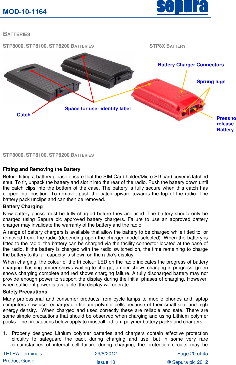 MOD-10-1164 sepura  TETRA Terminals Product Guide 29/8/2012 Page 20 of 45 Issue 10 © Sepura plc 2012   BATTERIES STP8000, STP8100, STP8200 BATTERIES          STP8X BATTERY    STP8000, STP8100, STP8200 BATTERIES   Fitting and Removing the Battery Before fitting a battery please ensure that the SIM Card holder/Micro SD card cover is latched shut. To fit, unpack the battery and slot it into the rear of the radio. Push the battery down until the catch clips into the bottom of the case. The battery is fully secure when this catch has clipped into  position. To remove, push the  catch upward towards  the  top of  the radio. The battery pack unclips and can then be removed. Battery Charging New battery packs must be fully charged before they are used. The battery should only be charged  using  Sepura  plc  approved  battery  chargers.  Failure  to  use  an  approved  battery charger may invalidate the warranty of the battery and the radio. A range of battery chargers is available that allow the battery to be charged while fitted to, or removed from, the radio (depending upon the charger model selected). When the battery is fitted to the radio, the battery can be charged via the facility connector located at the base of the radio. If the battery is charged with the radio switched on, the time remaining to charge the battery to its full capacity is shown on the radio‟s display. When charging, the colour of the tri-colour LED on the radio indicates the progress of battery charging: flashing amber shows waiting to charge, amber shows charging in progress, green shows charging complete and red shows charging failure. A fully discharged battery may not provide enough power to support the display during the initial phases of charging. However, when sufficient power is available, the display will operate. Safety Precautions Many  professional  and  consumer  products  from  cycle  lamps  to mobile phones  and  laptop computers now use rechargeable lithium polymer cells because of their small size and high energy  density.    When  charged  and  used  correctly  these are  reliable and  safe.  There  are some simple precautions that should be observed when charging and using Lithium polymer packs. The precautions below apply to most/all Lithium polymer battery packs and chargers. 1.  Properly  designed  Lithium  polymer  batteries  and  chargers  contain  effective  protection circuitry  to  safeguard  the  pack  during  charging  and  use,  but  in  some  very  rare circumstances  of  internal  cell  failure  during  charging,  the  protection  circuits  may  be Space for user identity label Battery Charger Connectors Press to release Battery   Sprung lugs Catch 