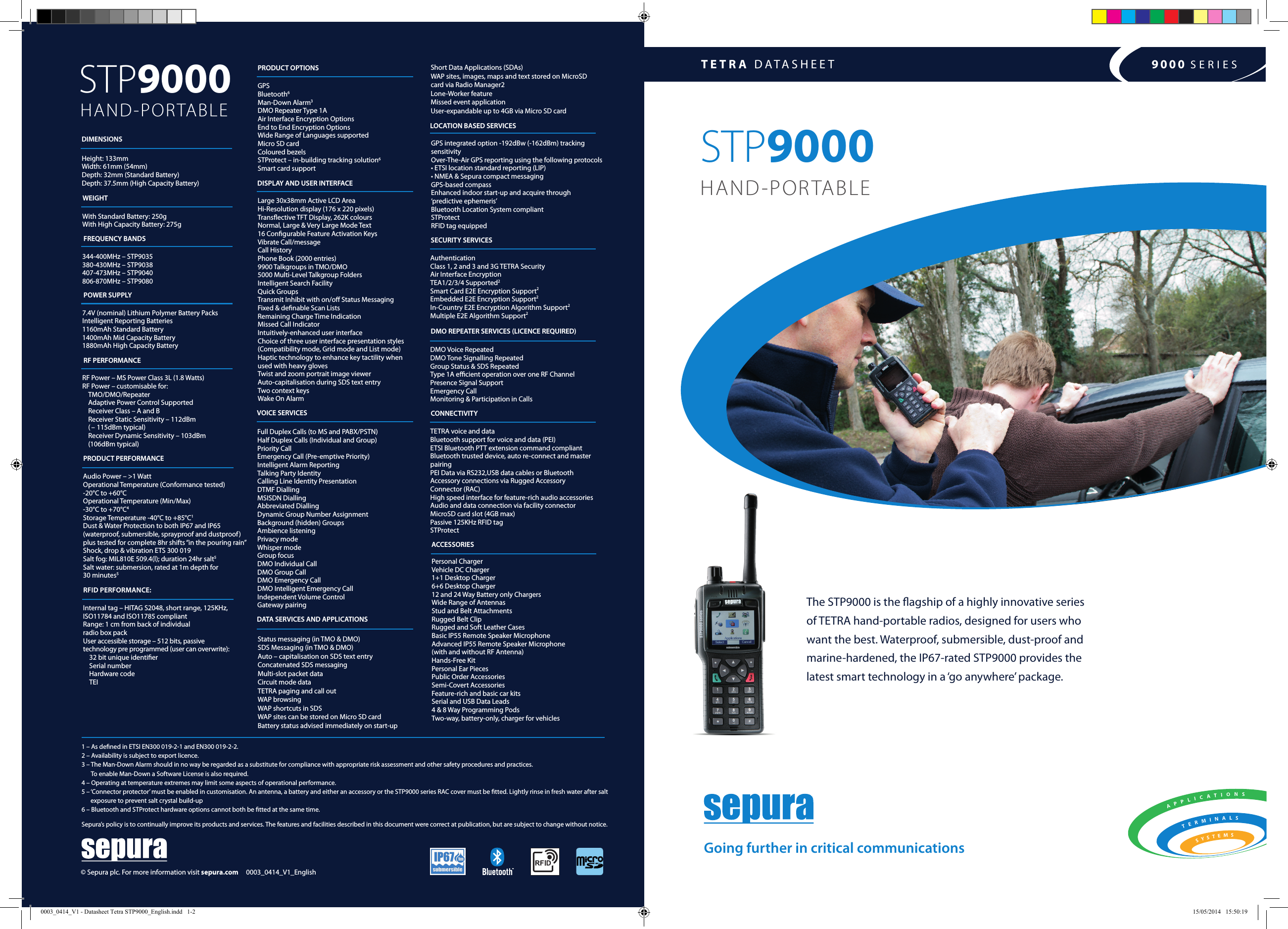 TETRA DATASHEET 9000 SERIESThe STP9000 is the agship of a highly innovative series  of TETRA hand-portable radios, designed for users who  want the best. Waterproof, submersible, dust-proof and marine-hardened, the IP67-rated STP9000 provides the  latest smart technology in a ‘go anywhere’ package.Going further in critical communicationsSTP9000HAND-PORTABLESTP9000  HAND-PORTABLE1 – As dened in ETSI EN300 019-2-1 and EN300 019-2-2. 2 – Availability is subject to export licence. 3 –  The Man-Down Alarm should in no way be regarded as a substitute for compliance with appropriate risk assessment and other safety procedures and practices.  To enable Man-Down a Software License is also required. 4 – Operating at temperature extremes may limit some aspects of operational performance. 5 –  ‘Connector protector’ must be enabled in customisation. An antenna, a battery and either an accessory or the STP9000 series RAC cover must be tted. Lightly rinse in fresh water after salt exposure to prevent salt crystal build-up6 – Bluetooth and STProtect hardware options cannot both be tted at the same time.Sepura’s policy is to continually improve its products and services. The features and facilities described in this document were correct at publication, but are subject to change without notice.  RFID PERFORMANCE:Internal tag – HITAG S2048, short range, 125KHz, ISO11784 and ISO11785 compliantRange: 1 cm from back of individual  radio box pack User accessible storage – 512 bits, passive technology pre programmed (user can overwrite):    32 bit unique identier  Serial number   Hardware code TEIPRODUCT PERFORMANCEAudio Power – &gt;1 WattOperational Temperature (Conformance tested)  -20°C to +60°C Operational Temperature (Min/Max) -30°C to +70°C4Storage Temperature -40°C to +85°C1Dust &amp; Water Protection to both IP67 and IP65  (waterproof, submersible, sprayproof and dustproof) plus tested for complete 8hr shifts “in the pouring rain”Shock, drop &amp; vibration ETS 300 019 Salt fog: MIL810E 509.4(l); duration 24hr salt5Salt water: submersion, rated at 1m depth for  30 minutes5RF PERFORMANCERF Power – MS Power Class 3L (1.8 Watts)RF Power – customisable for: TMO/DMO/RepeaterAdaptive Power Control SupportedReceiver Class – A and BReceiver Static Sensitivity – 112dBm  (  –  115dBm typical)Receiver Dynamic Sensitivity – 103dBm  (106dBm typical)POWER SUPPLY7.4V (nominal) Lithium Polymer Battery PacksIntelligent Reporting Batteries1160mAh Standard Battery1400mAh Mid Capacity Battery1880mAh High Capacity Battery344-400MHz – STP9035 380-430MHz – STP9038407-473MHz – STP9040 806-870MHz – STP9080FREQUENCY BANDSWEIGHTWith Standard Battery: 250gWith High Capacity Battery: 275gDIMENSIONSHeight: 133mmWidth: 61mm (54mm)Depth: 32mm (Standard Battery)Depth: 37.5mm (High Capacity Battery)DATA SERVICES AND APPLICATIONSStatus messaging (in TMO &amp; DMO) SDS Messaging (in TMO &amp; DMO) Auto – capitalisation on SDS text entryConcatenated SDS messaging Multi-slot packet dataCircuit mode data TETRA paging and call out WAP browsingWAP shortcuts in SDSWAP sites can be stored on Micro SD cardBattery status advised immediately on start-up VOICE SERVICESFull Duplex Calls (to MS and PABX/PSTN)Half Duplex Calls (Individual and Group)Priority CallEmergency Call (Pre-emptive Priority)Intelligent Alarm ReportingTalking Party IdentityCalling Line Identity PresentationDTMF DiallingMSISDN DiallingAbbreviated DiallingDynamic Group Number AssignmentBackground (hidden) GroupsAmbience listeningPrivacy modeWhisper modeGroup focus DMO Individual CallDMO Group CallDMO Emergency CallDMO Intelligent Emergency CallIndependent Volume ControlGateway pairingDISPLAY AND USER INTERFACELarge 30x38mm Active LCD AreaHi-Resolution display (176 x 220 pixels)Transective TFT Display, 262K coloursNormal, Large &amp; Very Large Mode Text16 Congurable Feature Activation KeysVibrate Call/messageCall HistoryPhone Book (2000 entries)9900 Talkgroups in TMO/DMO5000 Multi-Level Talkgroup FoldersIntelligent Search FacilityQuick GroupsTransmit Inhibit with on/o Status MessagingFixed &amp; denable Scan ListsRemaining Charge Time IndicationMissed Call IndicatorIntuitively-enhanced user interfaceChoice of three user interface presentation styles(Compatibility mode, Grid mode and List mode)Haptic technology to enhance key tactility when used with heavy gloves Twist and zoom portrait image viewerAuto-capitalisation during SDS text entryTwo context keysWake On AlarmGPS Bluetooth6Man-Down Alarm3DMO Repeater Type 1AAir Interface Encryption OptionsEnd to End Encryption OptionsWide Range of Languages supported Micro SD cardColoured bezelsSTProtect – in-building tracking solution6Smart card supportPRODUCT OPTIONSLOCATION BASED SERVICESGPS integrated option -192dBw (-162dBm) tracking sensitivityOver-The-Air GPS reporting using the following protocols• ETSI location standard reporting (LIP) • NMEA &amp; Sepura compact messagingGPS-based compass Enhanced indoor start-up and acquire through  ‘predictive ephemeris’Bluetooth Location System compliantSTProtectRFID tag equippedSECURITY SERVICESAuthenticationClass 1, 2 and 3 and 3G TETRA SecurityAir Interface EncryptionTEA1/2/3/4 Supported2Smart Card E2E Encryption Support2Embedded E2E Encryption Support2In-Country E2E Encryption Algorithm Support2Multiple E2E Algorithm Support2DMO REPEATER SERVICES (LICENCE REQUIRED)DMO Voice RepeatedDMO Tone Signalling RepeatedGroup Status &amp; SDS RepeatedType 1A ecient operation over one RF ChannelPresence Signal SupportEmergency Call Monitoring &amp; Participation in Calls CONNECTIVITYTETRA voice and dataBluetooth support for voice and data (PEI) ETSI Bluetooth PTT extension command compliantBluetooth trusted device, auto re-connect and master pairingPEI Data via RS232,USB data cables or BluetoothAccessory connections via Rugged Accessory Connector (RAC) High speed interface for feature-rich audio accessoriesAudio and data connection via facility connector MicroSD card slot (4GB max)Passive 125KHz RFID tagSTProtect ACCESSORIESPersonal ChargerVehicle DC Charger1+1 Desktop Charger6+6 Desktop Charger12 and 24 Way Battery only ChargersWide Range of AntennasStud and Belt AttachmentsRugged Belt ClipRugged and Soft Leather CasesBasic IP55 Remote Speaker MicrophoneAdvanced IP55 Remote Speaker Microphone  (with and without RF Antenna)Hands-Free Kit Personal Ear PiecesPublic Order AccessoriesSemi-Covert AccessoriesFeature-rich and basic car kitsSerial and USB Data Leads4 &amp; 8 Way Programming PodsTwo-way, battery-only, charger for vehicles© Sepura plc. For more information visit sepura.com     0003_0414_V1_EnglishShort Data Applications (SDAs)WAP sites, images, maps and text stored on MicroSD card via Radio Manager2Lone-Worker feature Missed event application User-expandable up to 4GB via Micro SD card0003_0414_V1 - Datasheet Tetra STP9000_English.indd   1-2 15/05/2014   15:50:19