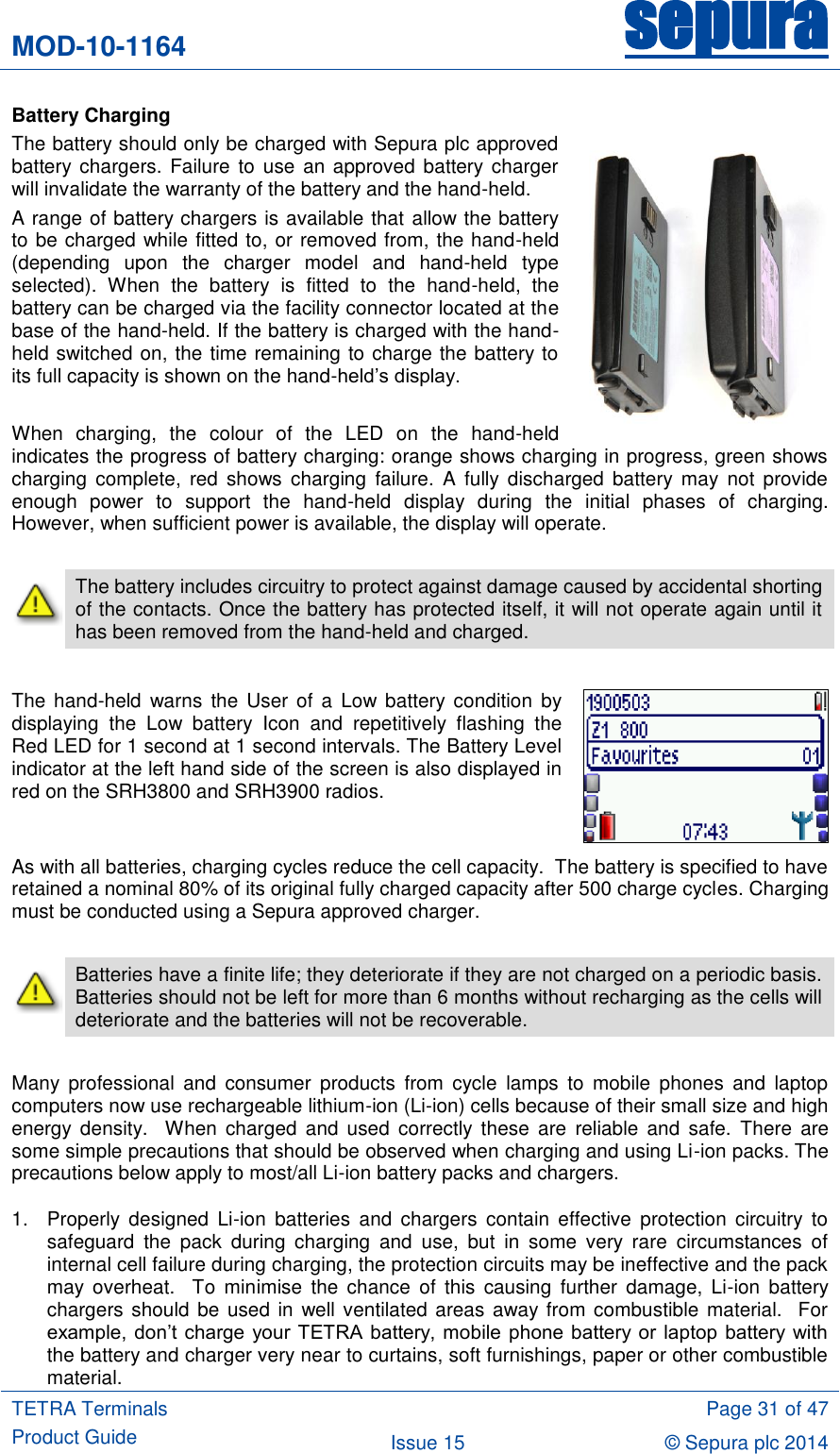 MOD-10-1164 sepura  TETRA Terminals Product Guide  Page 31 of 47 Issue 15 © Sepura plc 2014   Battery Charging The battery should only be charged with Sepura plc approved battery chargers.  Failure to use an approved battery charger will invalidate the warranty of the battery and the hand-held. A range of battery chargers is available that allow the battery to be charged while fitted to, or removed from, the hand-held (depending  upon  the  charger  model  and  hand-held  type selected).  When  the  battery  is  fitted  to  the  hand-held,  the battery can be charged via the facility connector located at the base of the hand-held. If the battery is charged with the hand-held switched on, the time remaining to charge the battery to its full capacity is shown on the hand-held‟s display.  When  charging,  the  colour  of  the  LED  on  the  hand-held indicates the progress of battery charging: orange shows charging in progress, green shows charging  complete,  red  shows  charging  failure.  A  fully discharged  battery  may  not  provide enough  power  to  support  the  hand-held  display  during  the  initial  phases  of  charging. However, when sufficient power is available, the display will operate.   The battery includes circuitry to protect against damage caused by accidental shorting of the contacts. Once the battery has protected itself, it will not operate again until it has been removed from the hand-held and charged.  The  hand-held  warns  the User  of a  Low battery condition  by displaying  the  Low  battery  Icon  and  repetitively  flashing  the Red LED for 1 second at 1 second intervals. The Battery Level indicator at the left hand side of the screen is also displayed in red on the SRH3800 and SRH3900 radios.  As with all batteries, charging cycles reduce the cell capacity.  The battery is specified to have retained a nominal 80% of its original fully charged capacity after 500 charge cycles. Charging must be conducted using a Sepura approved charger.   Batteries have a finite life; they deteriorate if they are not charged on a periodic basis.  Batteries should not be left for more than 6 months without recharging as the cells will deteriorate and the batteries will not be recoverable.  Many  professional  and  consumer  products  from  cycle  lamps  to  mobile  phones  and  laptop computers now use rechargeable lithium-ion (Li-ion) cells because of their small size and high energy  density.   When  charged  and  used  correctly  these  are  reliable  and  safe.  There  are some simple precautions that should be observed when charging and using Li-ion packs. The precautions below apply to most/all Li-ion battery packs and chargers. 1.  Properly  designed  Li-ion  batteries  and  chargers  contain  effective  protection  circuitry  to safeguard  the  pack  during  charging  and  use,  but  in  some  very  rare  circumstances  of internal cell failure during charging, the protection circuits may be ineffective and the pack may  overheat.   To  minimise  the  chance  of  this  causing  further  damage,  Li-ion  battery chargers should be used  in well ventilated areas away from combustible material.  For example,  don‟t  charge  your TETRA  battery, mobile phone  battery or  laptop battery with the battery and charger very near to curtains, soft furnishings, paper or other combustible material. 