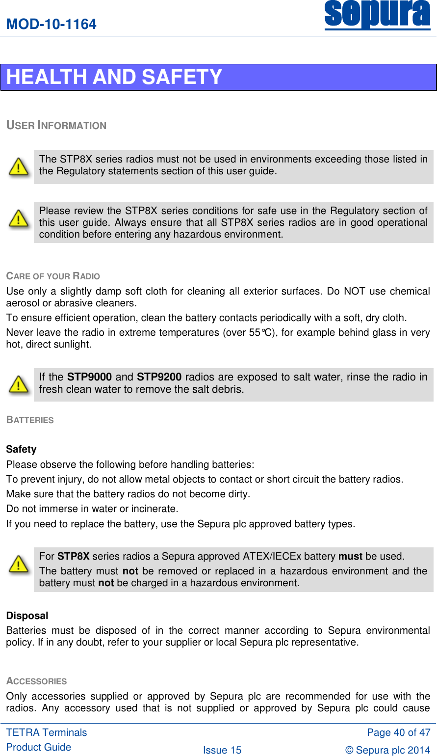 MOD-10-1164 sepura  TETRA Terminals Product Guide  Page 40 of 47 Issue 15 © Sepura plc 2014   HEALTH AND SAFETY  USER INFORMATION   The STP8X series radios must not be used in environments exceeding those listed in the Regulatory statements section of this user guide.   Please review the STP8X series conditions for safe use in the Regulatory section of this user guide. Always ensure that all STP8X series radios are in good operational condition before entering any hazardous environment.  CARE OF YOUR RADIO Use only a slightly damp soft cloth for cleaning all exterior surfaces. Do NOT use chemical aerosol or abrasive cleaners.  To ensure efficient operation, clean the battery contacts periodically with a soft, dry cloth. Never leave the radio in extreme temperatures (over 55°C), for example behind glass in very hot, direct sunlight.   If the STP9000 and STP9200 radios are exposed to salt water, rinse the radio in fresh clean water to remove the salt debris. BATTERIES   Safety Please observe the following before handling batteries: To prevent injury, do not allow metal objects to contact or short circuit the battery radios. Make sure that the battery radios do not become dirty. Do not immerse in water or incinerate. If you need to replace the battery, use the Sepura plc approved battery types.   For STP8X series radios a Sepura approved ATEX/IECEx battery must be used. The battery must not be removed or replaced in a hazardous environment and the battery must not be charged in a hazardous environment.  Disposal Batteries  must  be  disposed  of  in  the  correct  manner  according  to  Sepura  environmental policy. If in any doubt, refer to your supplier or local Sepura plc representative.  ACCESSORIES Only  accessories  supplied  or  approved  by  Sepura  plc  are  recommended  for  use  with  the radios.  Any  accessory  used  that  is  not  supplied  or  approved  by  Sepura  plc  could  cause 