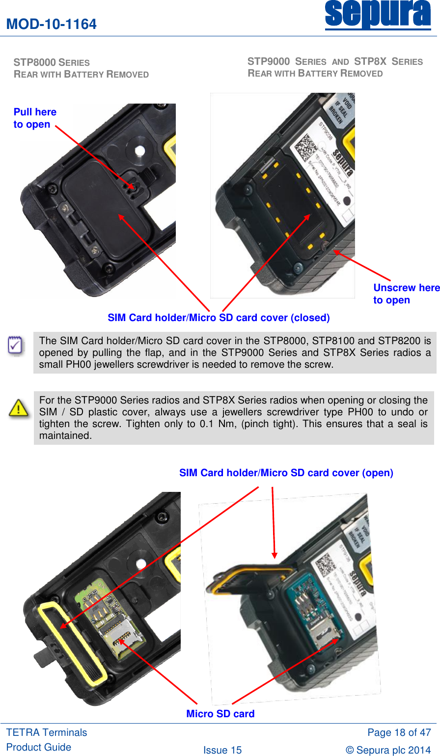 MOD-10-1164 sepura  TETRA Terminals Product Guide  Page 18 of 47 Issue 15 © Sepura plc 2014                                    The SIM Card holder/Micro SD card cover in the STP8000, STP8100 and STP8200 is opened  by pulling  the  flap, and  in the  STP9000  Series and  STP8X  Series  radios a small PH00 jewellers screwdriver is needed to remove the screw.   For the STP9000 Series radios and STP8X Series radios when opening or closing the SIM  /  SD  plastic  cover,  always  use  a  jewellers  screwdriver  type  PH00  to  undo  or tighten the screw. Tighten only to 0.1 Nm, (pinch tight). This ensures that a seal is maintained.                SIM Card holder/Micro SD card cover (closed) SIM Card holder/Micro SD card cover (open) Micro SD card  STP8000 SERIES                            REAR WITH BATTERY REMOVED  STP9000 SERIES  AND  STP8X SERIES REAR WITH BATTERY REMOVED Unscrew here to open Pull here to open 