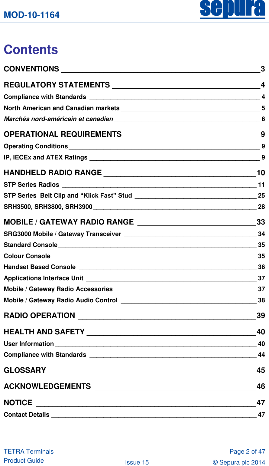 MOD-10-1164 sepura  TETRA Terminals Product Guide  Page 2 of 47 Issue 15 © Sepura plc 2014    Contents CONVENTIONS _______________________________________________ 3 REGULATORY STATEMENTS ___________________________________ 4 Compliance with Standards  _________________________________________________ 4 North American and Canadian markets ________________________________________ 5 Marchés nord-américain et canadien __________________________________________ 6 OPERATIONAL REQUIREMENTS ________________________________ 9 Operating Conditions _______________________________________________________ 9 IP, IECEx and ATEX Ratings _________________________________________________ 9 HANDHELD RADIO RANGE ____________________________________ 10 STP Series Radios ________________________________________________________ 11 STP Series  Belt Clip and “Klick Fast” Stud ___________________________________ 25 SRH3500, SRH3800, SRH3900 _______________________________________________ 28 MOBILE / GATEWAY RADIO RANGE  ____________________________ 33 SRG3000 Mobile / Gateway Transceiver  ______________________________________ 34 Standard Console _________________________________________________________ 35 Colour Console ___________________________________________________________ 35 Handset Based Console  ___________________________________________________ 36 Applications Interface Unit _________________________________________________ 37 Mobile / Gateway Radio Accessories _________________________________________ 37 Mobile / Gateway Radio Audio Control  _______________________________________ 38 RADIO OPERATION __________________________________________ 39 HEALTH AND SAFETY ________________________________________ 40 User Information __________________________________________________________ 40 Compliance with Standards  ________________________________________________ 44 GLOSSARY _________________________________________________ 45 ACKNOWLEDGEMENTS  ______________________________________ 46 NOTICE  ____________________________________________________ 47 Contact Details ___________________________________________________________ 47  
