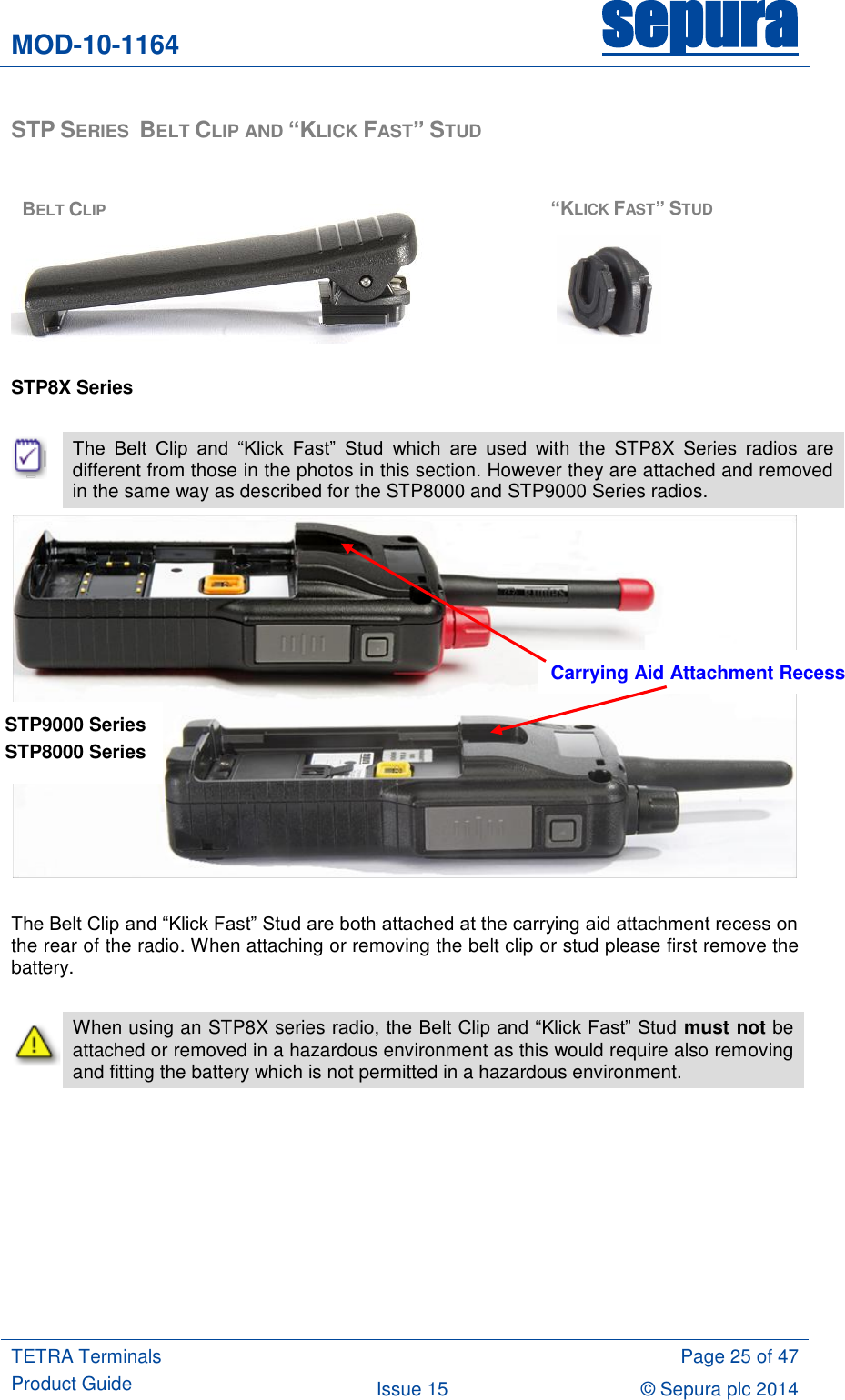 MOD-10-1164 sepura  TETRA Terminals Product Guide  Page 25 of 47 Issue 15 © Sepura plc 2014   STP SERIES  BELT CLIP AND “KLICK FAST” STUD         STP8X Series   The  Belt  Clip  and  “Klick  Fast”  Stud  which  are  used  with  the  STP8X  Series  radios  are different from those in the photos in this section. However they are attached and removed in the same way as described for the STP8000 and STP9000 Series radios.   The Belt Clip and “Klick Fast” Stud are both attached at the carrying aid attachment recess on the rear of the radio. When attaching or removing the belt clip or stud please first remove the battery.   When using an STP8X series radio, the Belt Clip and “Klick Fast” Stud must not be attached or removed in a hazardous environment as this would require also removing and fitting the battery which is not permitted in a hazardous environment.   BELT CLIP “KLICK FAST” STUD Carrying Aid Attachment Recess STP9000 Series  STP8000 Series  