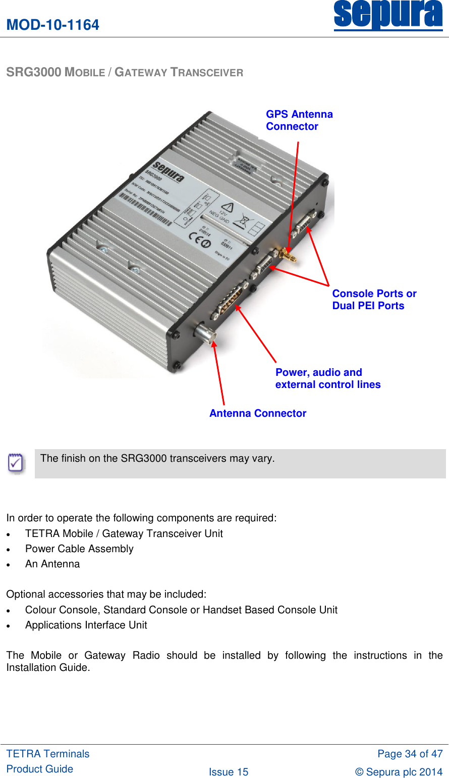 MOD-10-1164 sepura  TETRA Terminals Product Guide  Page 34 of 47 Issue 15 © Sepura plc 2014   SRG3000 MOBILE / GATEWAY TRANSCEIVER                          The finish on the SRG3000 transceivers may vary.   In order to operate the following components are required:  TETRA Mobile / Gateway Transceiver Unit  Power Cable Assembly  An Antenna  Optional accessories that may be included:  Colour Console, Standard Console or Handset Based Console Unit  Applications Interface Unit  The  Mobile  or  Gateway  Radio  should  be  installed  by  following  the  instructions  in  the Installation Guide.    Antenna Connector Power, audio and external control lines Console Ports or Dual PEI Ports GPS Antenna Connector 