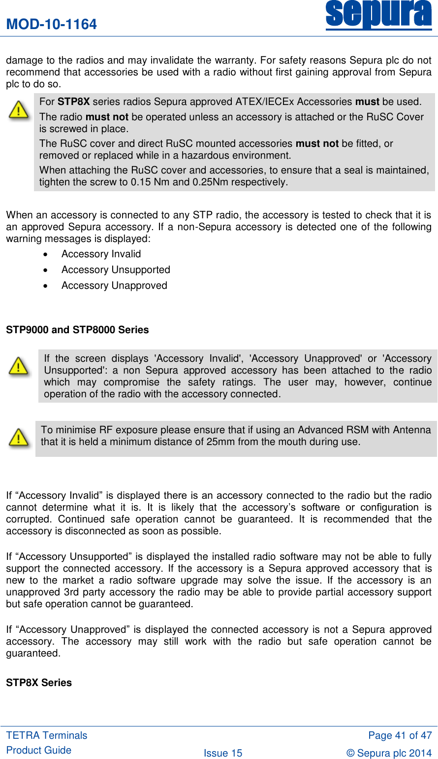 MOD-10-1164 sepura  TETRA Terminals Product Guide  Page 41 of 47 Issue 15 © Sepura plc 2014   damage to the radios and may invalidate the warranty. For safety reasons Sepura plc do not recommend that accessories be used with a radio without first gaining approval from Sepura plc to do so.  For STP8X series radios Sepura approved ATEX/IECEx Accessories must be used. The radio must not be operated unless an accessory is attached or the RuSC Cover is screwed in place.   The RuSC cover and direct RuSC mounted accessories must not be fitted, or removed or replaced while in a hazardous environment. When attaching the RuSC cover and accessories, to ensure that a seal is maintained, tighten the screw to 0.15 Nm and 0.25Nm respectively.  When an accessory is connected to any STP radio, the accessory is tested to check that it is an approved Sepura accessory. If a non-Sepura accessory is detected one of the following warning messages is displayed:   Accessory Invalid   Accessory Unsupported   Accessory Unapproved   STP9000 and STP8000 Series   To minimise RF exposure please ensure that if using an Advanced RSM with Antenna that it is held a minimum distance of 25mm from the mouth during use.   If “Accessory Invalid” is displayed there is an accessory connected to the radio but the radio cannot  determine  what  it  is.  It  is  likely  that  the  accessory‟s  software  or  configuration  is corrupted.  Continued  safe  operation  cannot  be  guaranteed.  It  is  recommended  that  the accessory is disconnected as soon as possible.  If “Accessory Unsupported” is displayed the installed radio software may not be able to fully support  the connected accessory.  If the  accessory is a Sepura  approved accessory that  is new  to  the  market  a  radio  software  upgrade  may  solve  the  issue.  If  the  accessory  is  an unapproved 3rd party accessory the radio may be able to provide partial accessory support but safe operation cannot be guaranteed.  If “Accessory  Unapproved” is  displayed the connected accessory is not a Sepura approved accessory.  The  accessory  may  still  work  with  the  radio  but  safe  operation  cannot  be guaranteed.  STP8X Series   If  the  screen  displays  &apos;Accessory  Invalid&apos;,  &apos;Accessory  Unapproved&apos;  or  &apos;Accessory Unsupported&apos;:  a  non  Sepura  approved  accessory  has  been  attached  to  the  radio which  may  compromise  the  safety  ratings.  The  user  may,  however,  continue operation of the radio with the accessory connected. 