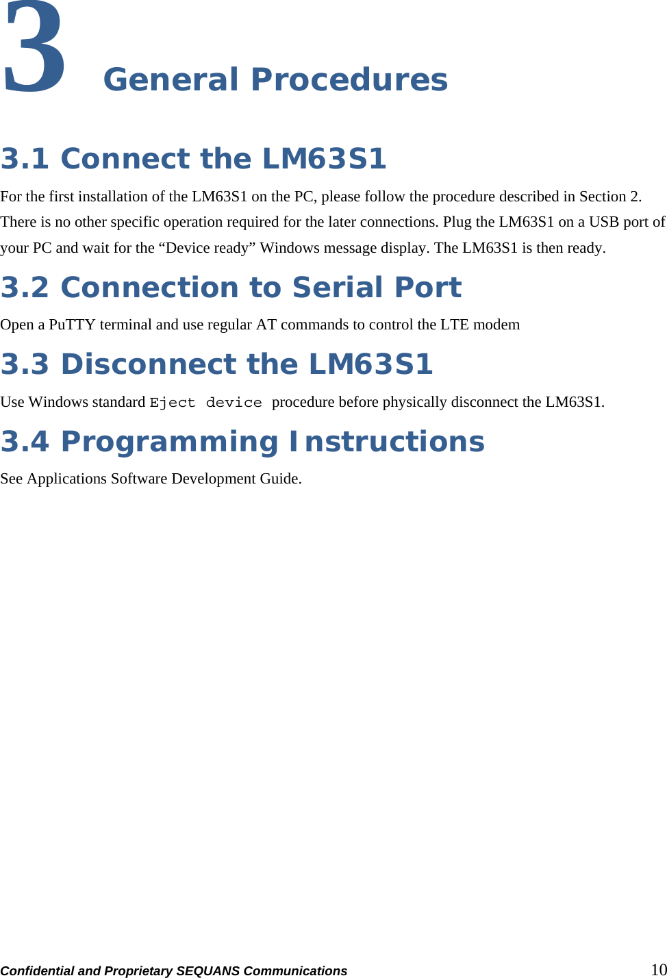 Confidential and Proprietary SEQUANS Communications         10 3 General Procedures 3.1 Connect the LM63S1 For the first installation of the LM63S1 on the PC, please follow the procedure described in Section 2. There is no other specific operation required for the later connections. Plug the LM63S1 on a USB port of your PC and wait for the “Device ready” Windows message display. The LM63S1 is then ready. 3.2 Connection to Serial Port  Open a PuTTY terminal and use regular AT commands to control the LTE modem 3.3 Disconnect the LM63S1 Use Windows standard Eject device procedure before physically disconnect the LM63S1. 3.4 Programming Instructions See Applications Software Development Guide.   