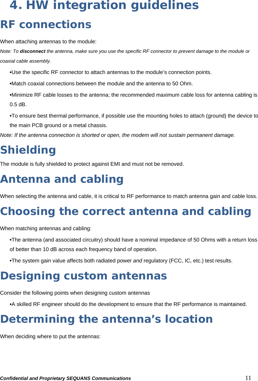 Confidential and Proprietary SEQUANS Communications         11 4. HW integration guidelines RF connections When attaching antennas to the module: Note: To disconnect the antenna, make sure you use the specific RF connector to prevent damage to the module or coaxial cable assembly. •Use the specific RF connector to attach antennas to the module’s connection points. •Match coaxial connections between the module and the antenna to 50 Ohm. •Minimize RF cable losses to the antenna; the recommended maximum cable loss for antenna cabling is 0.5 dB. •To ensure best thermal performance, if possible use the mounting holes to attach (ground) the device to the main PCB ground or a metal chassis. Note: If the antenna connection is shorted or open, the modem will not sustain permanent damage.  Shielding The module is fully shielded to protect against EMI and must not be removed. Antenna and cabling When selecting the antenna and cable, it is critical to RF performance to match antenna gain and cable loss.   Choosing the correct antenna and cabling When matching antennas and cabling: •The antenna (and associated circuitry) should have a nominal impedance of 50 Ohms with a return loss of better than 10 dB across each frequency band of operation. •The system gain value affects both radiated power and regulatory (FCC, IC, etc.) test results.   Designing custom antennas Consider the following points when designing custom antennas  •A skilled RF engineer should do the development to ensure that the RF performance is maintained. Determining the antenna’s location When deciding where to put the antennas:  