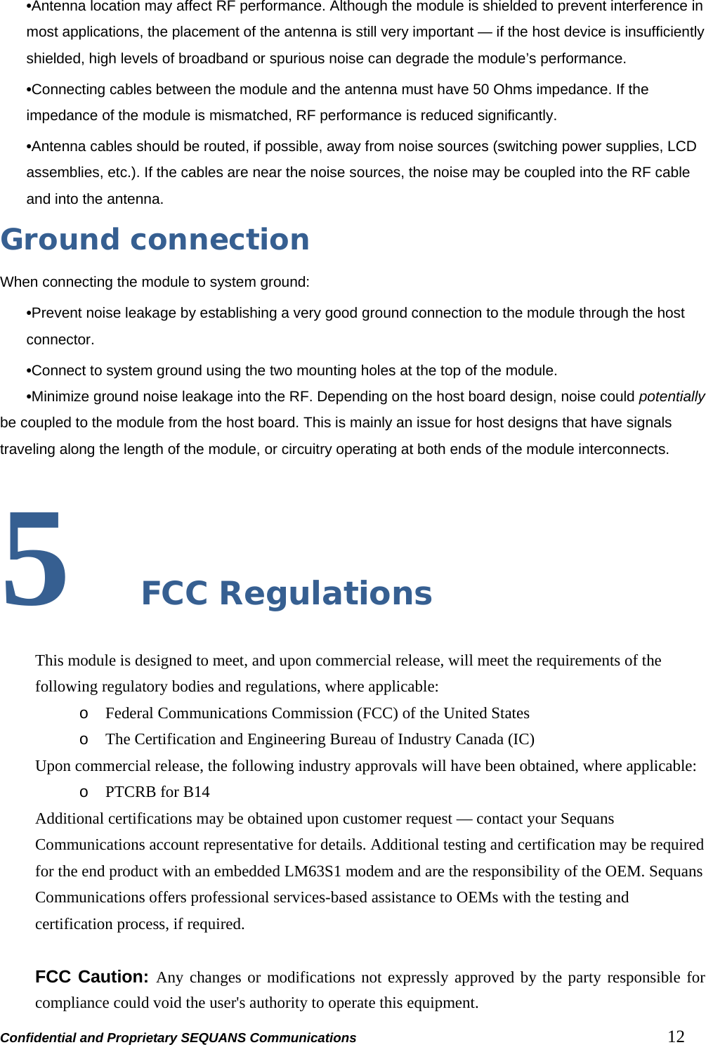 Confidential and Proprietary SEQUANS Communications         12 •Antenna location may affect RF performance. Although the module is shielded to prevent interference in most applications, the placement of the antenna is still very important — if the host device is insufficiently shielded, high levels of broadband or spurious noise can degrade the module’s performance. •Connecting cables between the module and the antenna must have 50 Ohms impedance. If the impedance of the module is mismatched, RF performance is reduced significantly. •Antenna cables should be routed, if possible, away from noise sources (switching power supplies, LCD assemblies, etc.). If the cables are near the noise sources, the noise may be coupled into the RF cable and into the antenna.   Ground connection When connecting the module to system ground: •Prevent noise leakage by establishing a very good ground connection to the module through the host connector. •Connect to system ground using the two mounting holes at the top of the module. •Minimize ground noise leakage into the RF. Depending on the host board design, noise could potentially be coupled to the module from the host board. This is mainly an issue for host designs that have signals traveling along the length of the module, or circuitry operating at both ends of the module interconnects.  5  FCC Regulations This module is designed to meet, and upon commercial release, will meet the requirements of the following regulatory bodies and regulations, where applicable: o Federal Communications Commission (FCC) of the United States o The Certification and Engineering Bureau of Industry Canada (IC) Upon commercial release, the following industry approvals will have been obtained, where applicable: o PTCRB for B14 Additional certifications may be obtained upon customer request — contact your Sequans Communications account representative for details. Additional testing and certification may be required for the end product with an embedded LM63S1 modem and are the responsibility of the OEM. Sequans Communications offers professional services-based assistance to OEMs with the testing and certification process, if required.  FCC Caution: Any changes or modifications not expressly approved by the party responsible for compliance could void the user&apos;s authority to operate this equipment. 