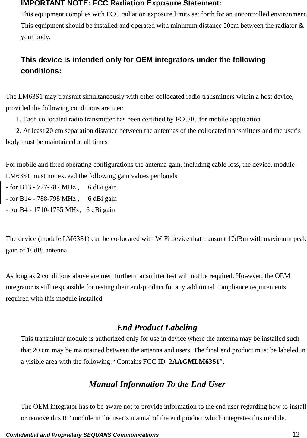 Confidential and Proprietary SEQUANS Communications         13  IMPORTANT NOTE: FCC Radiation Exposure Statement: This equipment complies with FCC radiation exposure limits set forth for an uncontrolled environment. This equipment should be installed and operated with minimum distance 20cm between the radiator &amp; your body.  This device is intended only for OEM integrators under the following conditions:  The LM63S1 may transmit simultaneously with other collocated radio transmitters within a host device, provided the following conditions are met:         1. Each collocated radio transmitter has been certified by FCC/IC for mobile application         2. At least 20 cm separation distance between the antennas of the collocated transmitters and the user’s body must be maintained at all times    For mobile and fixed operating configurations the antenna gain, including cable loss, the device, module LM63S1 must not exceed the following gain values per bands     - for B13 - 777-787 MHz ,     6 dBi gain - for B14 - 788-798 MHz ,     6 dBi gain - for B4 - 1710-1755 MHz,   6 dBi gain  The device (module LM63S1) can be co-located with WiFi device that transmit 17dBm with maximum peak gain of 10dBi antenna.    As long as 2 conditions above are met, further transmitter test will not be required. However, the OEM integrator is still responsible for testing their end-product for any additional compliance requirements required with this module installed.  End Product Labeling This transmitter module is authorized only for use in device where the antenna may be installed such that 20 cm may be maintained between the antenna and users. The final end product must be labeled in a visible area with the following: “Contains FCC ID: 2AAGMLM63S1”.  Manual Information To the End User  The OEM integrator has to be aware not to provide information to the end user regarding how to install or remove this RF module in the user’s manual of the end product which integrates this module. 