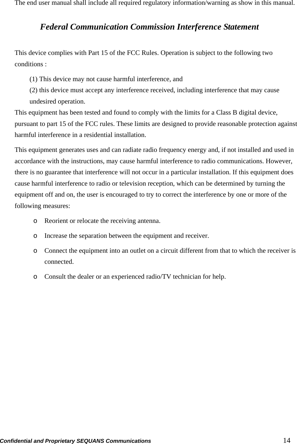 Confidential and Proprietary SEQUANS Communications         14 The end user manual shall include all required regulatory information/warning as show in this manual.  Federal Communication Commission Interference Statement  This device complies with Part 15 of the FCC Rules. Operation is subject to the following two conditions :   (1) This device may not cause harmful interference, and   (2) this device must accept any interference received, including interference that may cause undesired operation. This equipment has been tested and found to comply with the limits for a Class B digital device, pursuant to part 15 of the FCC rules. These limits are designed to provide reasonable protection against harmful interference in a residential installation. This equipment generates uses and can radiate radio frequency energy and, if not installed and used in accordance with the instructions, may cause harmful interference to radio communications. However, there is no guarantee that interference will not occur in a particular installation. If this equipment does cause harmful interference to radio or television reception, which can be determined by turning the equipment off and on, the user is encouraged to try to correct the interference by one or more of the following measures: o Reorient or relocate the receiving antenna. o Increase the separation between the equipment and receiver. o Connect the equipment into an outlet on a circuit different from that to which the receiver is connected. o Consult the dealer or an experienced radio/TV technician for help.   