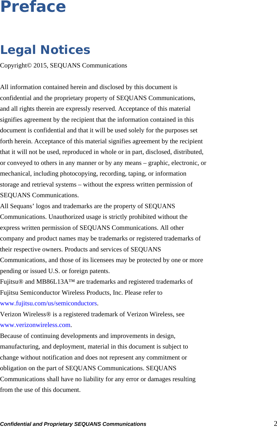 Confidential and Proprietary SEQUANS Communications         2 Preface  Legal Notices Copyright© 2015, SEQUANS Communications  All information contained herein and disclosed by this document is confidential and the proprietary property of SEQUANS Communications, and all rights therein are expressly reserved. Acceptance of this material signifies agreement by the recipient that the information contained in this document is confidential and that it will be used solely for the purposes set forth herein. Acceptance of this material signifies agreement by the recipient that it will not be used, reproduced in whole or in part, disclosed, distributed, or conveyed to others in any manner or by any means – graphic, electronic, or mechanical, including photocopying, recording, taping, or information storage and retrieval systems – without the express written permission of SEQUANS Communications. All Sequans’ logos and trademarks are the property of SEQUANS Communications. Unauthorized usage is strictly prohibited without the express written permission of SEQUANS Communications. All other company and product names may be trademarks or registered trademarks of their respective owners. Products and services of SEQUANS Communications, and those of its licensees may be protected by one or more pending or issued U.S. or foreign patents. Fujitsu® and MB86L13A™ are trademarks and registered trademarks of Fujitsu Semiconductor Wireless Products, Inc. Please refer to www.fujitsu.com/us/semiconductors. Verizon Wireless® is a registered trademark of Verizon Wireless, see www.verizonwireless.com. Because of continuing developments and improvements in design, manufacturing, and deployment, material in this document is subject to change without notification and does not represent any commitment or obligation on the part of SEQUANS Communications. SEQUANS Communications shall have no liability for any error or damages resulting from the use of this document.  