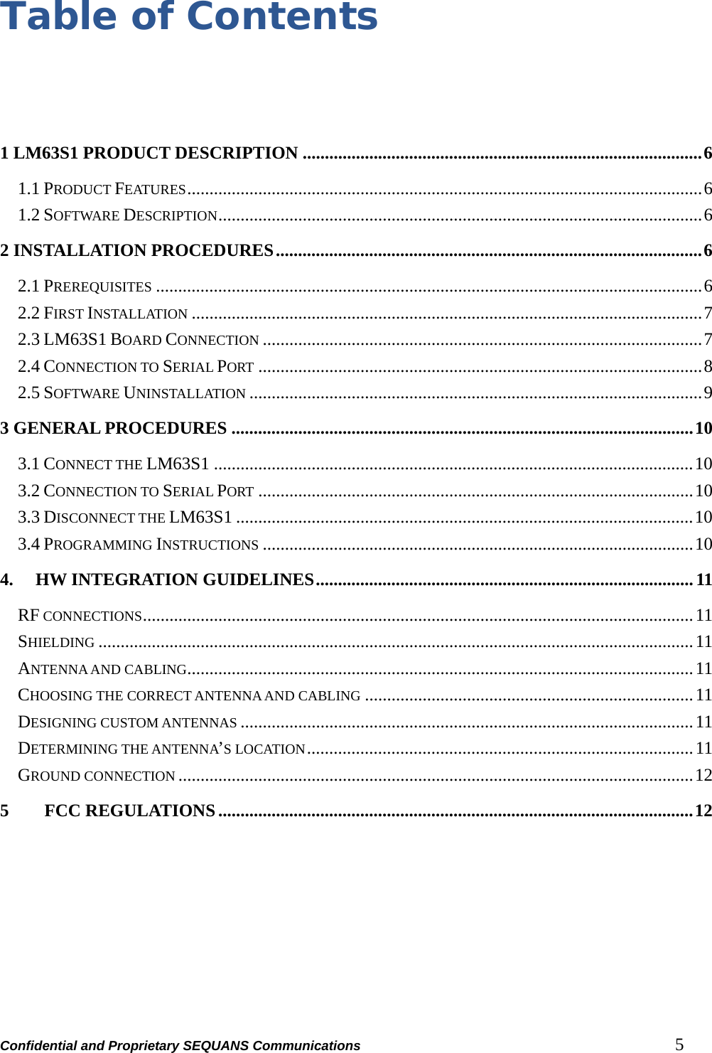 Confidential and Proprietary SEQUANS Communications         5 Table of Contents   1 LM63S1 PRODUCT DESCRIPTION .......................................................................................... 61.1 PRODUCT FEATURES ....................................................................................................................  61.2 SOFTWARE DESCRIPTION ............................................................................................................. 62 INSTALLATION PROCEDURES ................................................................................................ 62.1 PREREQUISITES ........................................................................................................................... 62.2 FIRST INSTALLATION ................................................................................................................... 72.3 LM63S1 BOARD CONNECTION ................................................................................................... 72.4 CONNECTION TO SERIAL PORT .................................................................................................... 82.5 SOFTWARE UNINSTALLATION ...................................................................................................... 93 GENERAL PROCEDURES ........................................................................................................ 103.1 CONNECT THE LM63S1 ............................................................................................................ 103.2 CONNECTION TO SERIAL PORT .................................................................................................. 103.3 DISCONNECT THE LM63S1 ....................................................................................................... 103.4 PROGRAMMING INSTRUCTIONS ................................................................................................. 104.HW INTEGRATION GUIDELINES ..................................................................................... 11RF CONNECTIONS ............................................................................................................................ 11SHIELDING ...................................................................................................................................... 11ANTENNA AND CABLING .................................................................................................................. 11CHOOSING THE CORRECT ANTENNA AND CABLING .......................................................................... 11DESIGNING CUSTOM ANTENNAS ...................................................................................................... 11DETERMINING THE ANTENNA’S LOCATION ....................................................................................... 11GROUND CONNECTION .................................................................................................................... 125 FCC REGULATIONS ........................................................................................................... 12 