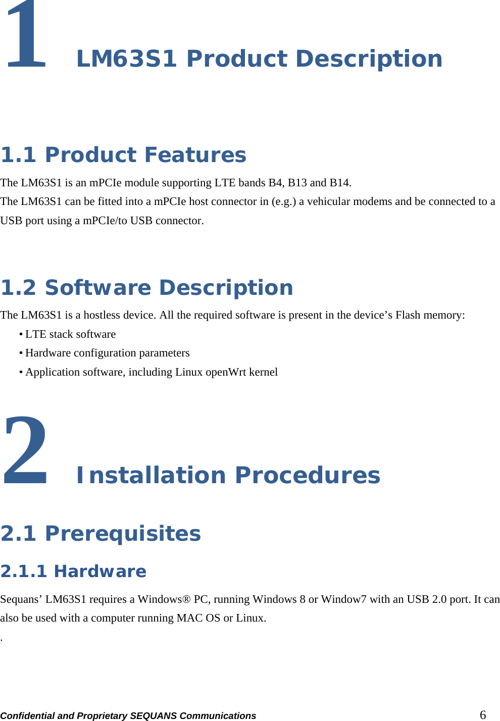 Confidential and Proprietary SEQUANS Communications         6 1 LM63S1 Product Description  1.1 Product Features The LM63S1 is an mPCIe module supporting LTE bands B4, B13 and B14. The LM63S1 can be fitted into a mPCIe host connector in (e.g.) a vehicular modems and be connected to a USB port using a mPCIe/to USB connector.   1.2 Software Description The LM63S1 is a hostless device. All the required software is present in the device’s Flash memory: • LTE stack software • Hardware configuration parameters • Application software, including Linux openWrt kernel 2 Installation Procedures 2.1 Prerequisites 2.1.1 Hardware Sequans’ LM63S1 requires a Windows® PC, running Windows 8 or Window7 with an USB 2.0 port. It can also be used with a computer running MAC OS or Linux. .    