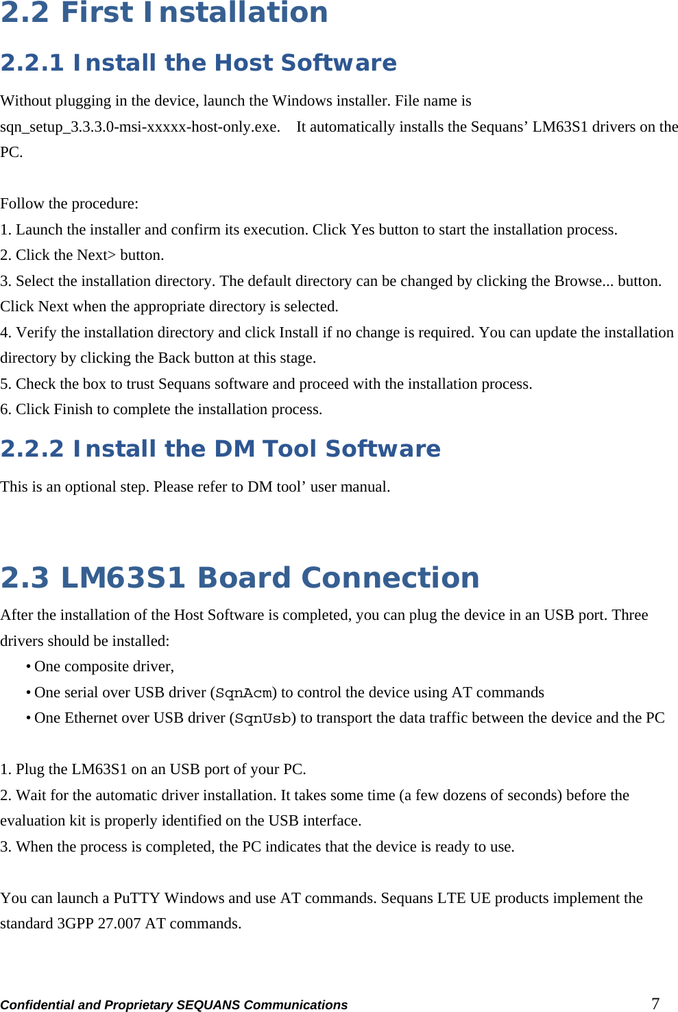 Confidential and Proprietary SEQUANS Communications         7 2.2 First Installation 2.2.1 Install the Host Software Without plugging in the device, launch the Windows installer. File name is sqn_setup_3.3.3.0-msi-xxxxx-host-only.exe.  It automatically installs the Sequans’ LM63S1 drivers on the PC.  Follow the procedure: 1. Launch the installer and confirm its execution. Click Yes button to start the installation process. 2. Click the Next&gt; button. 3. Select the installation directory. The default directory can be changed by clicking the Browse... button. Click Next when the appropriate directory is selected. 4. Verify the installation directory and click Install if no change is required. You can update the installation directory by clicking the Back button at this stage. 5. Check the box to trust Sequans software and proceed with the installation process. 6. Click Finish to complete the installation process. 2.2.2 Install the DM Tool Software This is an optional step. Please refer to DM tool’ user manual.   2.3 LM63S1 Board Connection After the installation of the Host Software is completed, you can plug the device in an USB port. Three drivers should be installed: • One composite driver, • One serial over USB driver (SqnAcm) to control the device using AT commands • One Ethernet over USB driver (SqnUsb) to transport the data traffic between the device and the PC  1. Plug the LM63S1 on an USB port of your PC. 2. Wait for the automatic driver installation. It takes some time (a few dozens of seconds) before the evaluation kit is properly identified on the USB interface. 3. When the process is completed, the PC indicates that the device is ready to use.  You can launch a PuTTY Windows and use AT commands. Sequans LTE UE products implement the standard 3GPP 27.007 AT commands. 