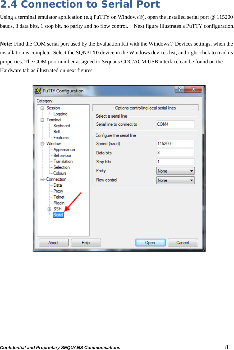 Confidential and Proprietary SEQUANS Communications         8 2.4 Connection to Serial Port Using a terminal emulator application (e.g PuTTY on Windows®), open the installed serial port @ 115200 bauds, 8 data bits, 1 stop bit, no parity and no flow control.    Next figure illustrates a PuTTY configuration.  Note: Find the COM serial port used by the Evaluation Kit with the Windows® Devices settings, when the installation is complete. Select the SQN31X0 device in the Windows devices list, and right-click to read its properties. The COM port number assigned to Sequans CDC/ACM USB interface can be found on the Hardware tab as illustrated on next figures    