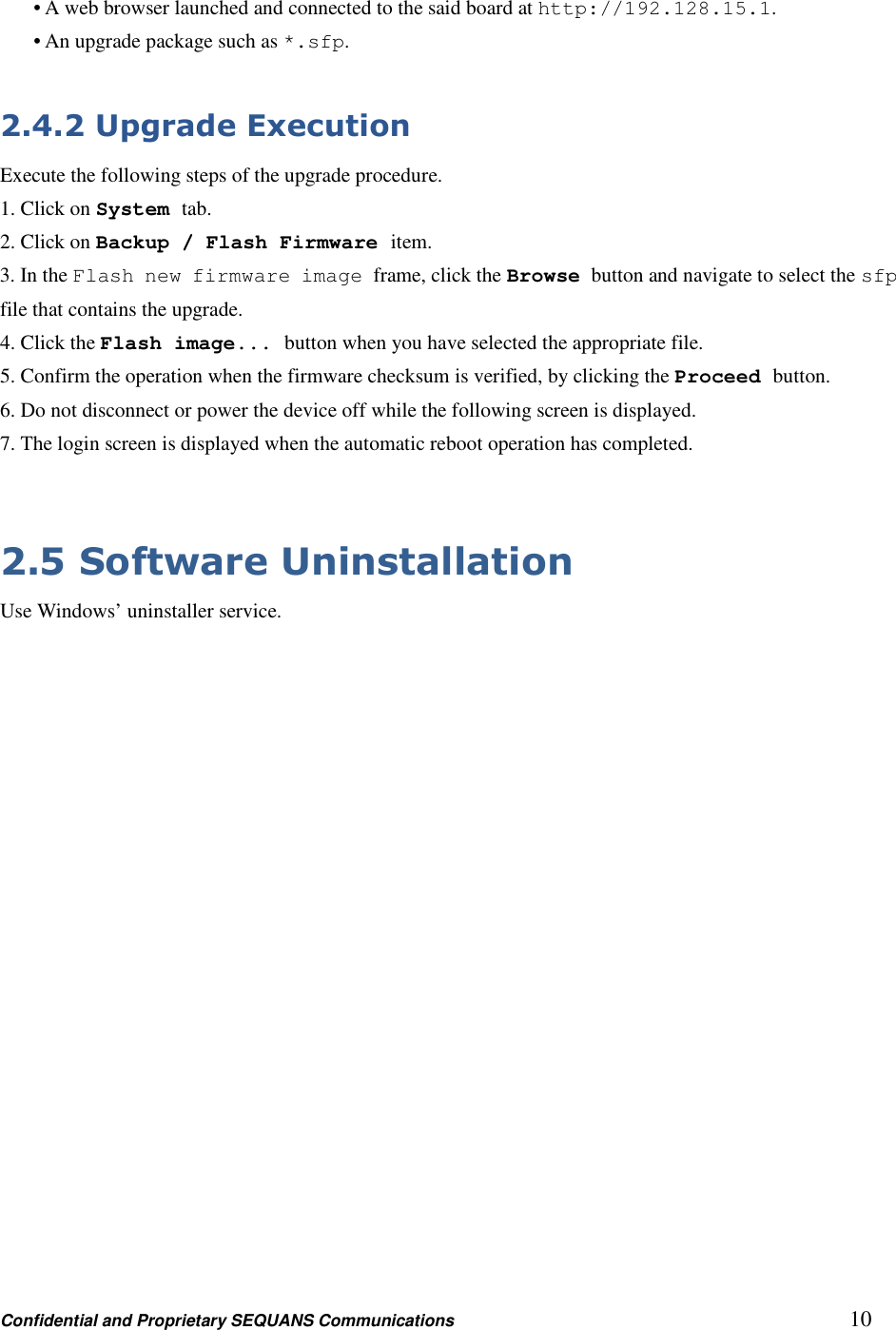 Confidential and Proprietary SEQUANS Communications         10 • A web browser launched and connected to the said board at http://192.128.15.1. • An upgrade package such as *.sfp.  2.4.2 Upgrade Execution Execute the following steps of the upgrade procedure. 1. Click on System tab. 2. Click on Backup / Flash Firmware item. 3. In the Flash new firmware image frame, click the Browse button and navigate to select the sfp file that contains the upgrade. 4. Click the Flash image... button when you have selected the appropriate file. 5. Confirm the operation when the firmware checksum is verified, by clicking the Proceed button. 6. Do not disconnect or power the device off while the following screen is displayed. 7. The login screen is displayed when the automatic reboot operation has completed.  2.5 Software Uninstallation Use Windows’ uninstaller service. 