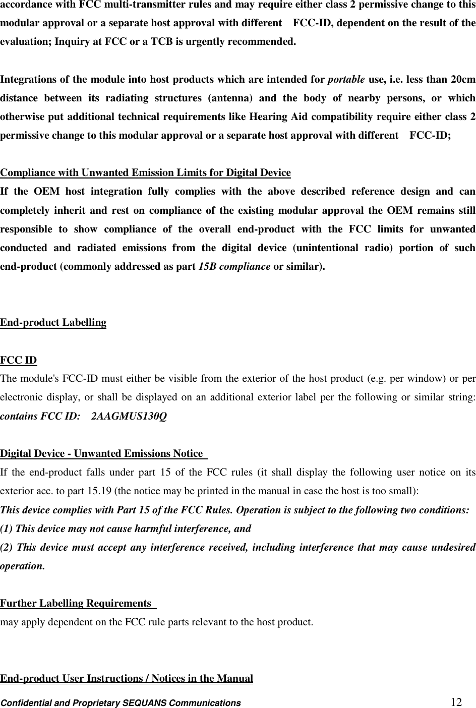 Confidential and Proprietary SEQUANS Communications         12 accordance with FCC multi-transmitter rules and may require either class 2 permissive change to this modular approval or a separate host approval with different    FCC-ID, dependent on the result of the evaluation; Inquiry at FCC or a TCB is urgently recommended.  Integrations of the module into host products which are intended for portable use, i.e. less than 20cm distance  between  its  radiating  structures  (antenna)  and  the  body  of  nearby  persons,  or  which otherwise put additional technical requirements like Hearing Aid compatibility require either class 2 permissive change to this modular approval or a separate host approval with different    FCC-ID;    Compliance with Unwanted Emission Limits for Digital Device If  the  OEM  host  integration  fully  complies  with  the  above  described  reference  design  and  can completely inherit and  rest on  compliance of the existing modular approval the OEM remains still responsible  to  show  compliance  of  the  overall  end-product  with  the  FCC  limits  for  unwanted conducted  and  radiated  emissions  from  the  digital  device  (unintentional  radio)  portion  of  such end-product (commonly addressed as part 15B compliance or similar).   End-product Labelling  FCC ID The module&apos;s FCC-ID must either be visible from the exterior of the host product (e.g. per window) or per electronic display, or shall be displayed on an additional exterior label per the following or similar string: contains FCC ID:    2AAGMUS130Q  Digital Device - Unwanted Emissions Notice   If  the  end-product  falls  under part  15  of the  FCC rules  (it  shall  display  the  following user  notice  on  its exterior acc. to part 15.19 (the notice may be printed in the manual in case the host is too small): This device complies with Part 15 of the FCC Rules. Operation is subject to the following two conditions:   (1) This device may not cause harmful interference, and   (2) This device must accept any interference received, including interference that may cause undesired operation.  Further Labelling Requirements   may apply dependent on the FCC rule parts relevant to the host product.       End-product User Instructions / Notices in the Manual 