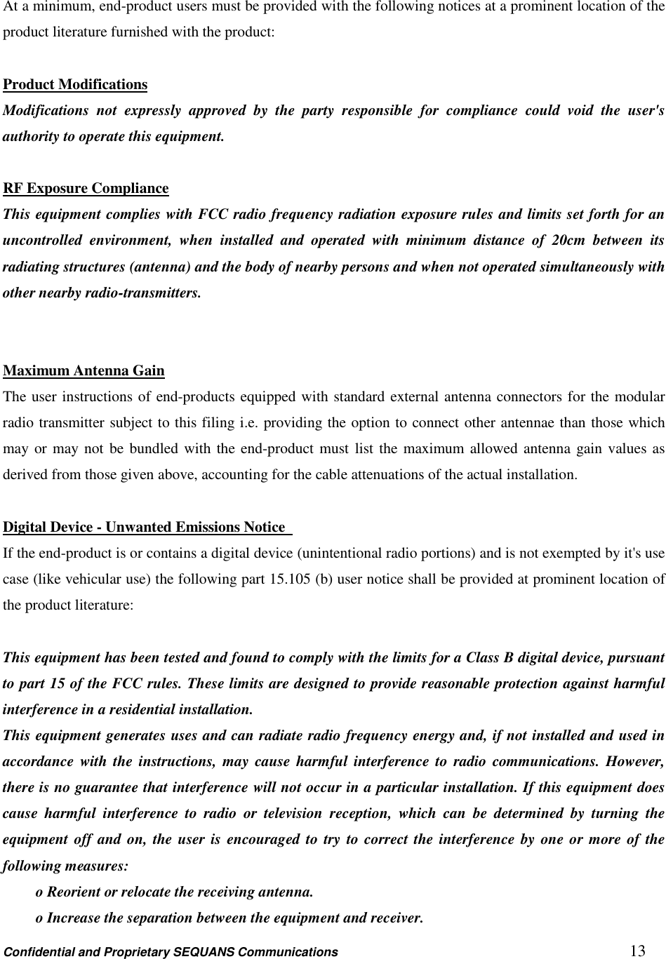 Confidential and Proprietary SEQUANS Communications         13  At a minimum, end-product users must be provided with the following notices at a prominent location of the product literature furnished with the product:  Product Modifications Modifications  not  expressly  approved  by  the  party  responsible  for  compliance  could  void  the  user&apos;s authority to operate this equipment.    RF Exposure Compliance This equipment complies with FCC radio frequency radiation exposure rules and limits set forth for an uncontrolled  environment,  when  installed  and  operated  with  minimum  distance  of  20cm  between  its radiating structures (antenna) and the body of nearby persons and when not operated simultaneously with other nearby radio-transmitters.   Maximum Antenna Gain The user instructions of end-products equipped with standard external antenna connectors for the modular radio transmitter subject to this filing i.e. providing the option to connect other antennae than those which may or may not be bundled with the end-product must list the maximum allowed antenna gain values as derived from those given above, accounting for the cable attenuations of the actual installation.  Digital Device - Unwanted Emissions Notice   If the end-product is or contains a digital device (unintentional radio portions) and is not exempted by it&apos;s use case (like vehicular use) the following part 15.105 (b) user notice shall be provided at prominent location of the product literature:    This equipment has been tested and found to comply with the limits for a Class B digital device, pursuant to part 15 of the FCC rules. These limits are designed to provide reasonable protection against harmful interference in a residential installation.   This equipment generates uses and can radiate radio frequency energy and, if not installed and used in accordance with the instructions,  may  cause  harmful interference to  radio  communications.  However, there is no guarantee that interference will not occur in a particular installation. If this equipment does cause  harmful  interference  to  radio  or  television  reception,  which  can  be  determined  by  turning  the equipment off and on, the user is encouraged to try to correct the interference by one or more of the following measures:   o Reorient or relocate the receiving antenna.   o Increase the separation between the equipment and receiver.   