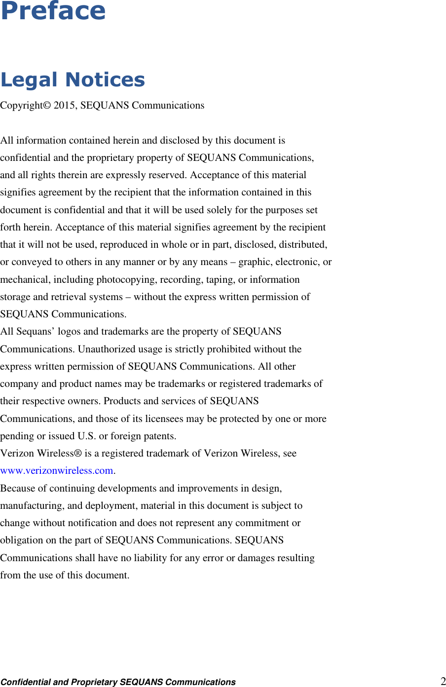 Confidential and Proprietary SEQUANS Communications         2 Preface  Legal Notices Copyright© 2015, SEQUANS Communications  All information contained herein and disclosed by this document is confidential and the proprietary property of SEQUANS Communications, and all rights therein are expressly reserved. Acceptance of this material signifies agreement by the recipient that the information contained in this document is confidential and that it will be used solely for the purposes set forth herein. Acceptance of this material signifies agreement by the recipient that it will not be used, reproduced in whole or in part, disclosed, distributed, or conveyed to others in any manner or by any means – graphic, electronic, or mechanical, including photocopying, recording, taping, or information storage and retrieval systems – without the express written permission of SEQUANS Communications. All Sequans’ logos and trademarks are the property of SEQUANS Communications. Unauthorized usage is strictly prohibited without the express written permission of SEQUANS Communications. All other company and product names may be trademarks or registered trademarks of their respective owners. Products and services of SEQUANS Communications, and those of its licensees may be protected by one or more pending or issued U.S. or foreign patents. Verizon Wireless® is a registered trademark of Verizon Wireless, see www.verizonwireless.com. Because of continuing developments and improvements in design, manufacturing, and deployment, material in this document is subject to change without notification and does not represent any commitment or obligation on the part of SEQUANS Communications. SEQUANS Communications shall have no liability for any error or damages resulting from the use of this document.  