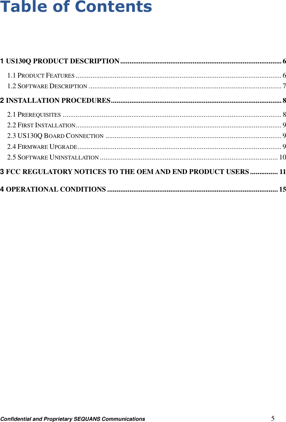 Confidential and Proprietary SEQUANS Communications         5 Table of Contents   1 US130Q PRODUCT DESCRIPTION ....................................................................................... 6 1.1 PRODUCT FEATURES ............................................................................................................... 6 1.2 SOFTWARE DESCRIPTION ........................................................................................................ 7 2 INSTALLATION PROCEDURES ............................................................................................ 8 2.1 PREREQUISITES ...................................................................................................................... 8 2.2 FIRST INSTALLATION ............................................................................................................... 9 2.3 US130Q BOARD CONNECTION ............................................................................................... 9 2.4 FIRMWARE UPGRADE .............................................................................................................. 9 2.5 SOFTWARE UNINSTALLATION ................................................................................................ 10 3 FCC REGULATORY NOTICES TO THE OEM AND END PRODUCT USERS ............... 11 4 OPERATIONAL CONDITIONS ............................................................................................ 15  