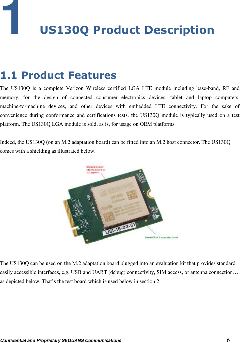 Confidential and Proprietary SEQUANS Communications         6 1 US130Q Product Description  1.1 Product Features The  US130Q  is  a  complete  Verizon  Wireless  certified  LGA  LTE  module  including  base-band,  RF  and memory,  for  the  design  of  connected  consumer  electronics  devices,  tablet  and  laptop  computers, machine-to-machine  devices,  and  other  devices  with  embedded  LTE  connectivity.  For  the  sake  of convenience  during  conformance  and  certifications  tests,  the  US130Q module is  typically  used on  a test platform. The US130Q LGA module is sold, as is, for usage on OEM platforms.  Indeed, the US130Q (on an M.2 adaptation board) can be fitted into an M.2 host connector. The US130Q comes with a shielding as illustrated below.    The US130Q can be used on the M.2 adaptation board plugged into an evaluation kit that provides standard easily accessible interfaces, e.g. USB and UART (debug) connectivity, SIM access, or antenna connection… as depicted below. That’s the test board which is used below in section 2. 