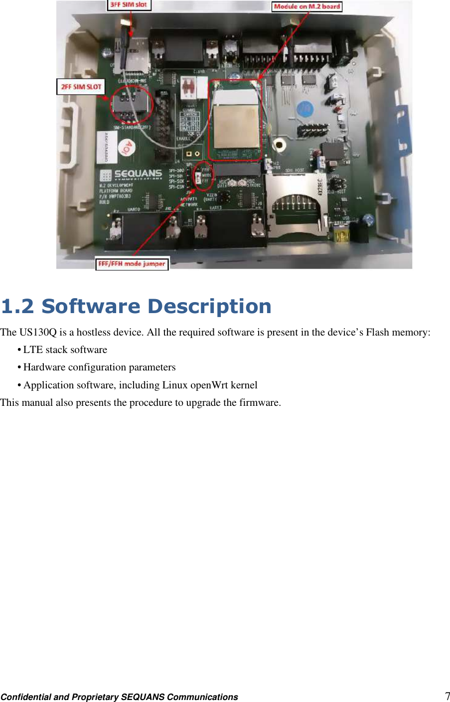 Confidential and Proprietary SEQUANS Communications         7   1.2 Software Description The US130Q is a hostless device. All the required software is present in the device’s Flash memory: • LTE stack software • Hardware configuration parameters • Application software, including Linux openWrt kernel This manual also presents the procedure to upgrade the firmware. 