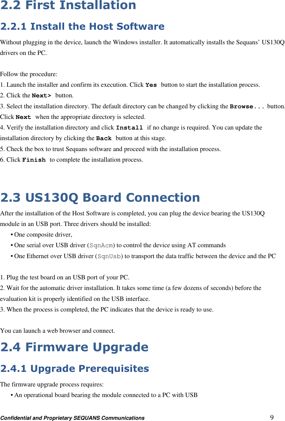 Confidential and Proprietary SEQUANS Communications         9 2.2 First Installation 2.2.1 Install the Host Software Without plugging in the device, launch the Windows installer. It automatically installs the Sequans’ US130Q   drivers on the PC.  Follow the procedure: 1. Launch the installer and confirm its execution. Click Yes button to start the installation process. 2. Click the Next&gt; button. 3. Select the installation directory. The default directory can be changed by clicking the Browse... button. Click Next when the appropriate directory is selected. 4. Verify the installation directory and click Install if no change is required. You can update the installation directory by clicking the Back button at this stage. 5. Check the box to trust Sequans software and proceed with the installation process. 6. Click Finish to complete the installation process.   2.3 US130Q Board Connection After the installation of the Host Software is completed, you can plug the device bearing the US130Q module in an USB port. Three drivers should be installed: • One composite driver, • One serial over USB driver (SqnAcm) to control the device using AT commands • One Ethernet over USB driver (SqnUsb) to transport the data traffic between the device and the PC  1. Plug the test board on an USB port of your PC. 2. Wait for the automatic driver installation. It takes some time (a few dozens of seconds) before the evaluation kit is properly identified on the USB interface. 3. When the process is completed, the PC indicates that the device is ready to use.  You can launch a web browser and connect.   2.4 Firmware Upgrade 2.4.1 Upgrade Prerequisites The firmware upgrade process requires: • An operational board bearing the module connected to a PC with USB 