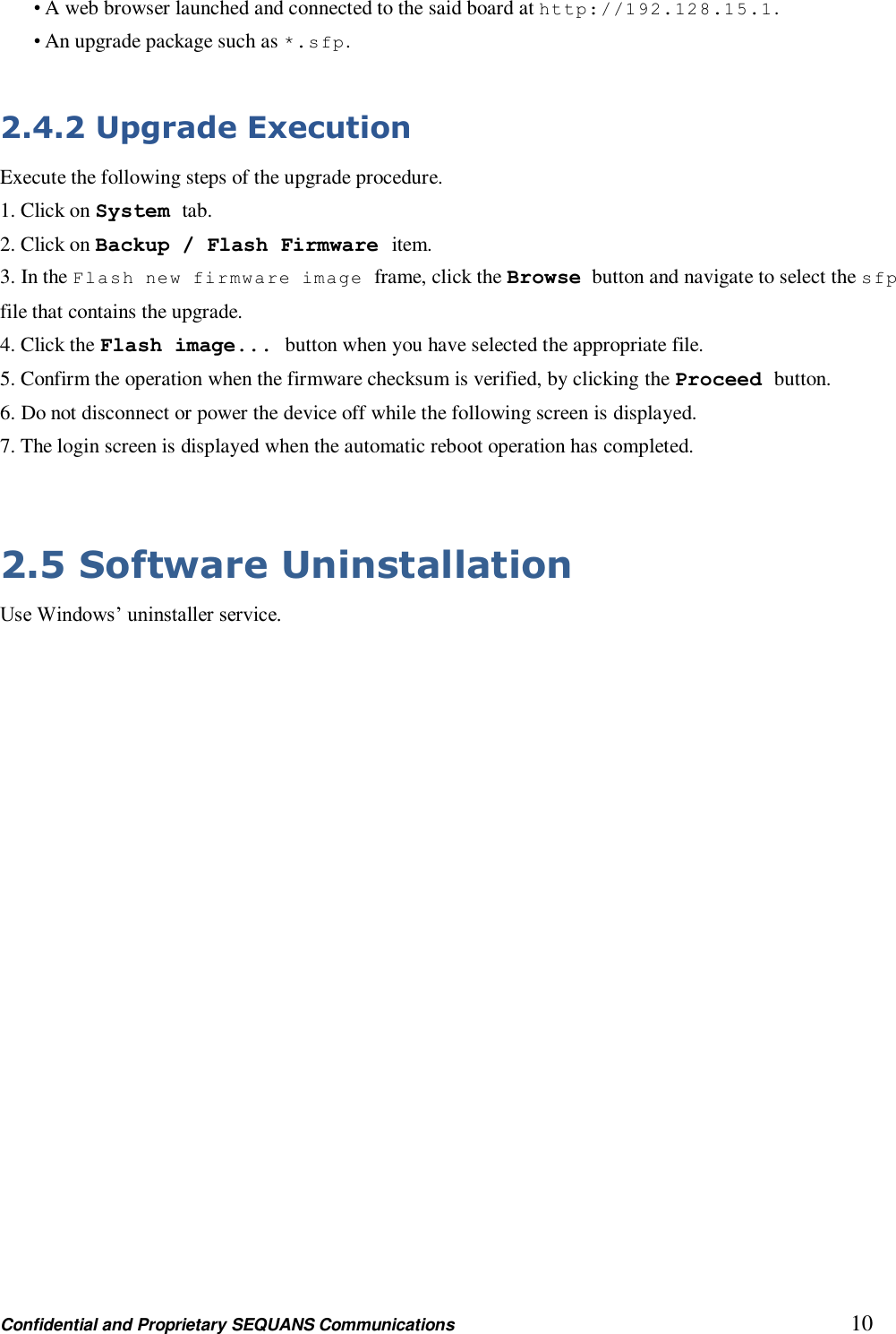 Confidential and Proprietary SEQUANS Communications         10 • A web browser launched and connected to the said board at http://192.128.15.1. • An upgrade package such as *.s fp .  2.4.2 Upgrade Execution Execute the following steps of the upgrade procedure. 1. Click on System tab. 2. Click on Backup / Flash Firmware item. 3. In the Flash new firmware image frame, click the Browse button and navigate to select the sfp file that contains the upgrade. 4. Click the Flash image... button when you have selected the appropriate file. 5. Confirm the operation when the firmware checksum is verified, by clicking the Proceed button. 6. Do not disconnect or power the device off while the following screen is displayed. 7. The login screen is displayed when the automatic reboot operation has completed.  2.5 Software Uninstallation Use Windows’ uninstaller service. 