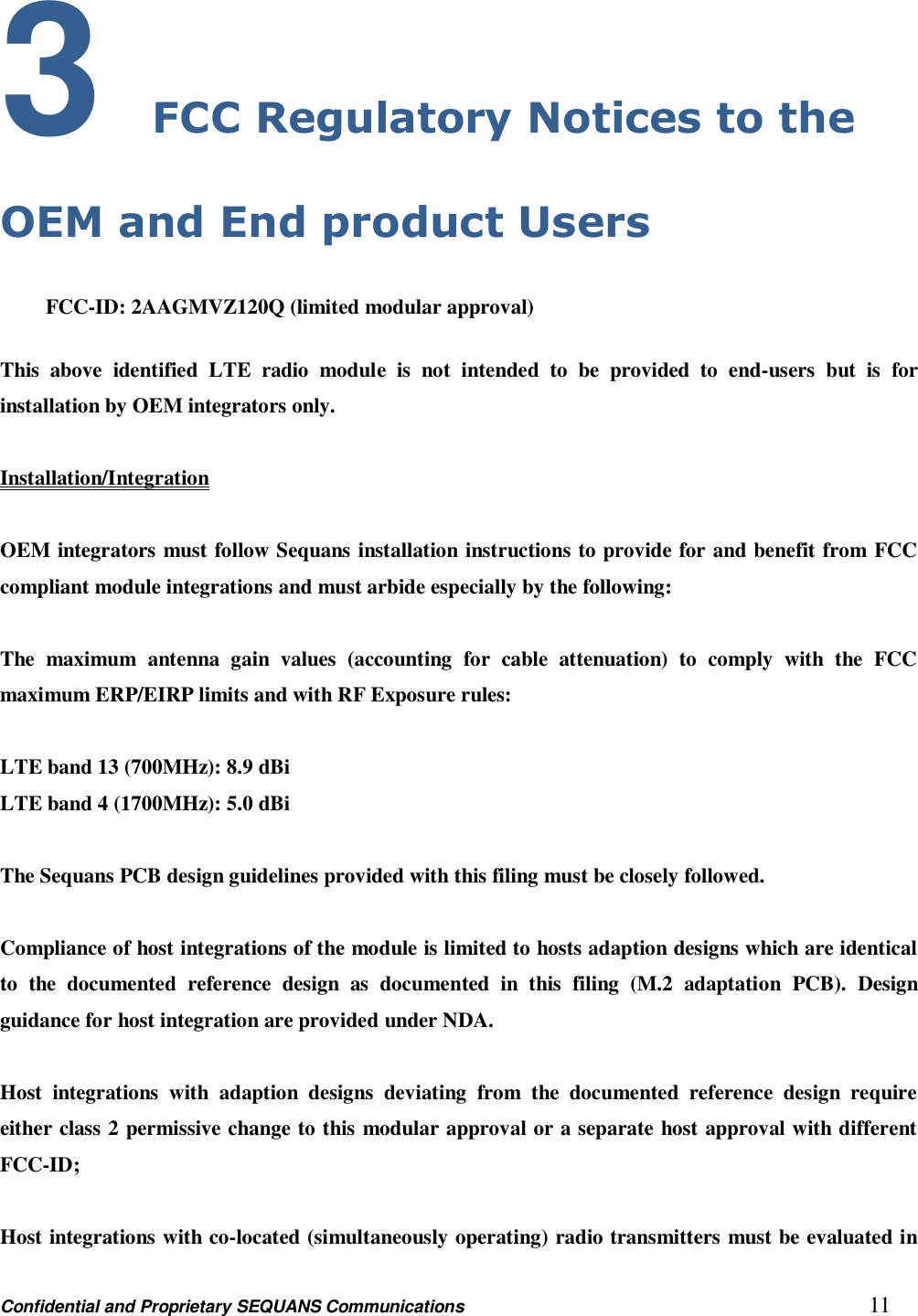 Confidential and Proprietary SEQUANS Communications         11 3 FCC Regulatory Notices to the OEM and End product Users  FCC-ID: 2AAGMVZ120Q (limited modular approval)  This  above  identified  LTE  radio  module  is  not  intended  to  be  provided  to  end-users  but  is  for installation by OEM integrators only.  Installation/Integration  OEM integrators must follow Sequans installation instructions to provide for and benefit from FCC compliant module integrations and must arbide especially by the following:  The  maximum  antenna  gain  values  (accounting  for  cable  attenuation)  to  comply  with  the  FCC maximum ERP/EIRP limits and with RF Exposure rules:  LTE band 13 (700MHz): 8.9 dBi LTE band 4 (1700MHz): 5.0 dBi  The Sequans PCB design guidelines provided with this filing must be closely followed.    Compliance of host integrations of the module is limited to hosts adaption designs which are identical to  the  documented  reference  design  as  documented  in  this  filing  (M.2  adaptation  PCB).  Design guidance for host integration are provided under NDA.  Host  integrations  with  adaption  designs  deviating  from  the  documented  reference  design  require either class 2 permissive change to this modular approval or a separate host approval with different   FCC-ID;    Host integrations with co-located (simultaneously operating) radio transmitters must be evaluated in 