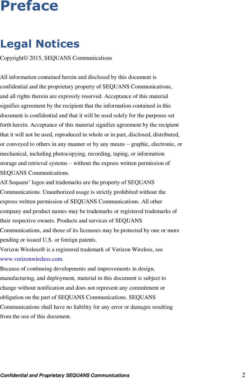 Confidential and Proprietary SEQUANS Communications         2 Preface  Legal Notices Copyright© 2015, SEQUANS Communications  All information contained herein and disclosed by this document is confidential and the proprietary property of SEQUANS Communications, and all rights therein are expressly reserved. Acceptance of this material signifies agreement by the recipient that the information contained in this document is confidential and that it will be used solely for the purposes set forth herein. Acceptance of this material signifies agreement by the recipient that it will not be used, reproduced in whole or in part, disclosed, distributed, or conveyed to others in any manner or by any means – graphic, electronic, or mechanical, including photocopying, recording, taping, or information storage and retrieval systems – without the express written permission of SEQUANS Communications. All Sequans’ logos and trademarks are the property of SEQUANS Communications. Unauthorized usage is strictly prohibited without the express written permission of SEQUANS Communications. All other company and product names may be trademarks or registered trademarks of their respective owners. Products and services of SEQUANS Communications, and those of its licensees may be protected by one or more pending or issued U.S. or foreign patents. Verizon Wireless® is a registered trademark of Verizon Wireless, see www.verizonwireless.com. Because of continuing developments and improvements in design, manufacturing, and deployment, material in this document is subject to change without notification and does not represent any commitment or obligation on the part of SEQUANS Communications. SEQUANS Communications shall have no liability for any error or damages resulting from the use of this document.  