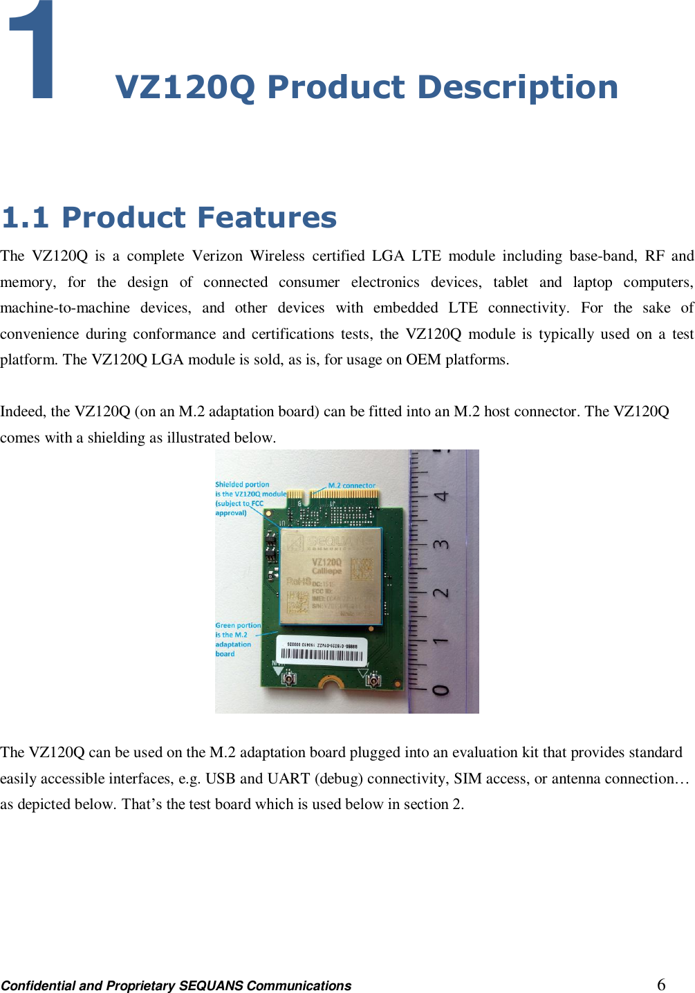 Confidential and Proprietary SEQUANS Communications         6 1 VZ120Q Product Description  1.1 Product Features The  VZ120Q  is  a  complete  Verizon  Wireless  certified  LGA  LTE  module  including  base-band,  RF  and memory,  for  the  design  of  connected  consumer  electronics  devices,  tablet  and  laptop  computers, machine-to-machine  devices,  and  other  devices  with  embedded  LTE  connectivity.  For  the  sake  of convenience  during  conformance and  certifications tests,  the  VZ120Q  module  is typically  used  on  a  test platform. The VZ120Q LGA module is sold, as is, for usage on OEM platforms.  Indeed, the VZ120Q (on an M.2 adaptation board) can be fitted into an M.2 host connector. The VZ120Q comes with a shielding as illustrated below.   The VZ120Q can be used on the M.2 adaptation board plugged into an evaluation kit that provides standard easily accessible interfaces, e.g. USB and UART (debug) connectivity, SIM access, or antenna connection… as depicted below. That’s the test board which is used below in section 2. 