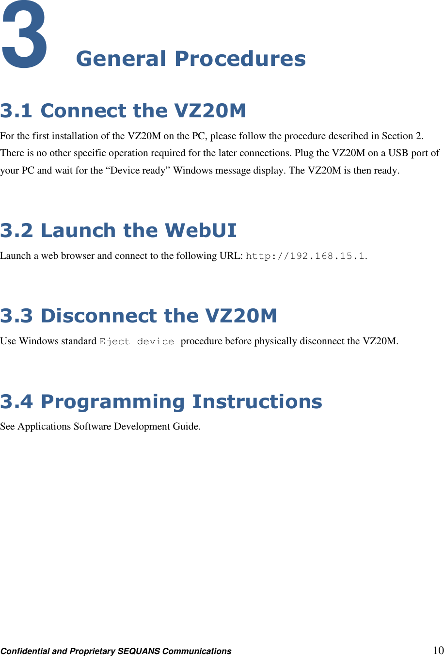 Confidential and Proprietary SEQUANS Communications         10 3 General Procedures 3.1 Connect the VZ20M For the first installation of the VZ20M on the PC, please follow the procedure described in Section 2. There is no other specific operation required for the later connections. Plug the VZ20M on a USB port of your PC and wait for the “Device ready” Windows message display. The VZ20M is then ready.  3.2 Launch the WebUI Launch a web browser and connect to the following URL: http://192.168.15.1.  3.3 Disconnect the VZ20M Use Windows standard Eject device procedure before physically disconnect the VZ20M.  3.4 Programming Instructions See Applications Software Development Guide.   