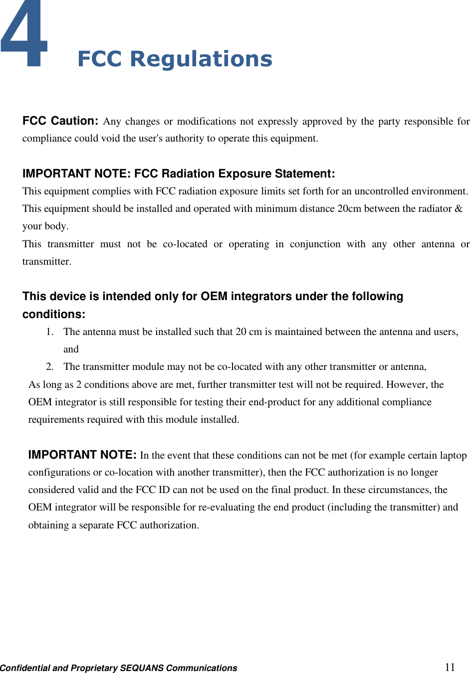 Confidential and Proprietary SEQUANS Communications         11 4 FCC Regulations  FCC Caution: Any changes or modifications not expressly approved by the party responsible for compliance could void the user&apos;s authority to operate this equipment.  IMPORTANT NOTE: FCC Radiation Exposure Statement: This equipment complies with FCC radiation exposure limits set forth for an uncontrolled environment. This equipment should be installed and operated with minimum distance 20cm between the radiator &amp; your body. This  transmitter  must  not  be  co-located  or  operating  in  conjunction  with  any  other  antenna  or transmitter.  This device is intended only for OEM integrators under the following conditions: 1. The antenna must be installed such that 20 cm is maintained between the antenna and users, and   2. The transmitter module may not be co-located with any other transmitter or antenna,   As long as 2 conditions above are met, further transmitter test will not be required. However, the OEM integrator is still responsible for testing their end-product for any additional compliance requirements required with this module installed.  IMPORTANT NOTE: In the event that these conditions can not be met (for example certain laptop configurations or co-location with another transmitter), then the FCC authorization is no longer considered valid and the FCC ID can not be used on the final product. In these circumstances, the OEM integrator will be responsible for re-evaluating the end product (including the transmitter) and obtaining a separate FCC authorization. 
