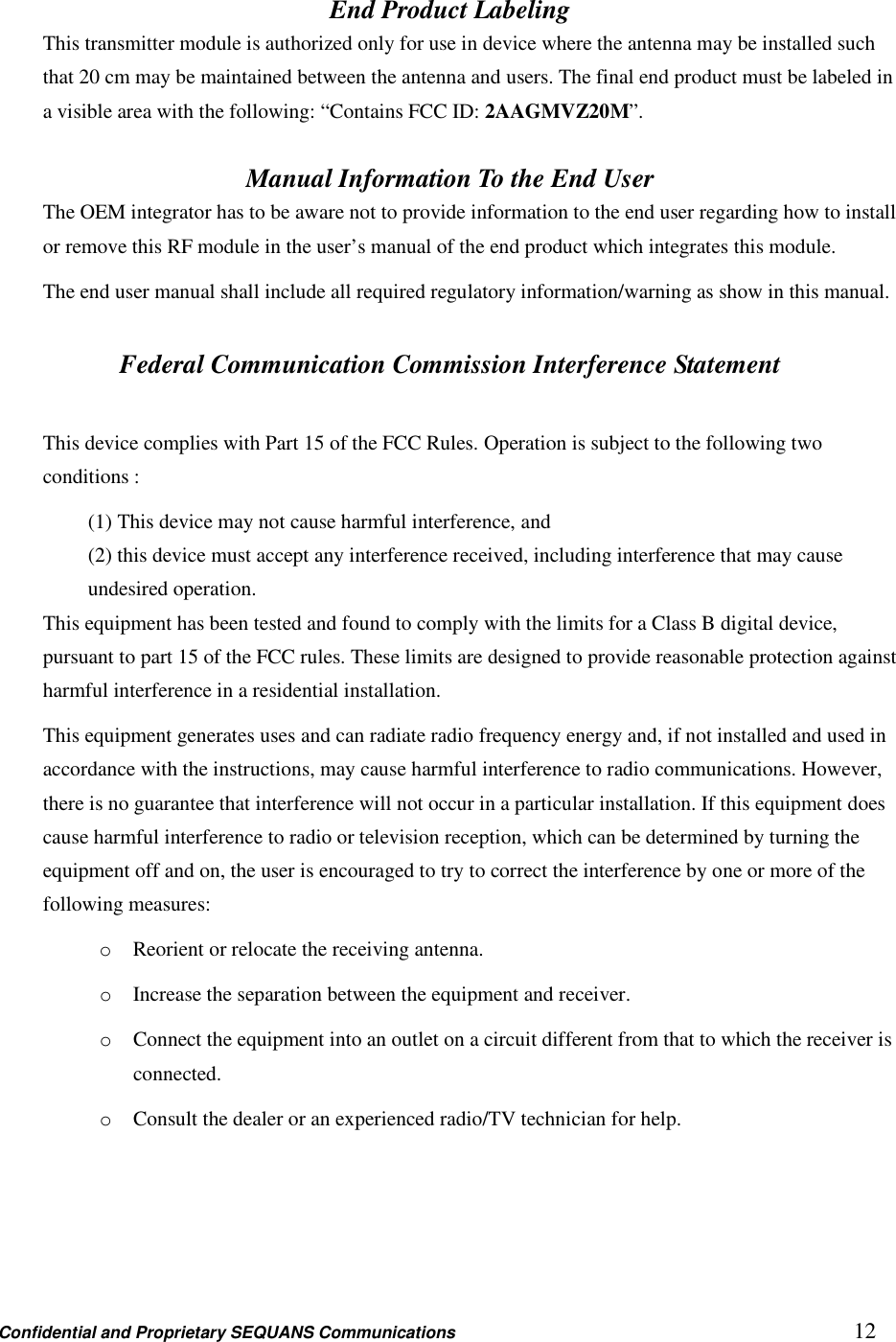 Confidential and Proprietary SEQUANS Communications         12 End Product Labeling This transmitter module is authorized only for use in device where the antenna may be installed such that 20 cm may be maintained between the antenna and users. The final end product must be labeled in a visible area with the following: “Contains FCC ID: 2AAGMVZ20M”.  Manual Information To the End User The OEM integrator has to be aware not to provide information to the end user regarding how to install or remove this RF module in the user’s manual of the end product which integrates this module. The end user manual shall include all required regulatory information/warning as show in this manual.  Federal Communication Commission Interference Statement  This device complies with Part 15 of the FCC Rules. Operation is subject to the following two conditions :   (1) This device may not cause harmful interference, and   (2) this device must accept any interference received, including interference that may cause undesired operation. This equipment has been tested and found to comply with the limits for a Class B digital device, pursuant to part 15 of the FCC rules. These limits are designed to provide reasonable protection against harmful interference in a residential installation. This equipment generates uses and can radiate radio frequency energy and, if not installed and used in accordance with the instructions, may cause harmful interference to radio communications. However, there is no guarantee that interference will not occur in a particular installation. If this equipment does cause harmful interference to radio or television reception, which can be determined by turning the equipment off and on, the user is encouraged to try to correct the interference by one or more of the following measures: o Reorient or relocate the receiving antenna. o Increase the separation between the equipment and receiver. o Connect the equipment into an outlet on a circuit different from that to which the receiver is connected. o Consult the dealer or an experienced radio/TV technician for help.   