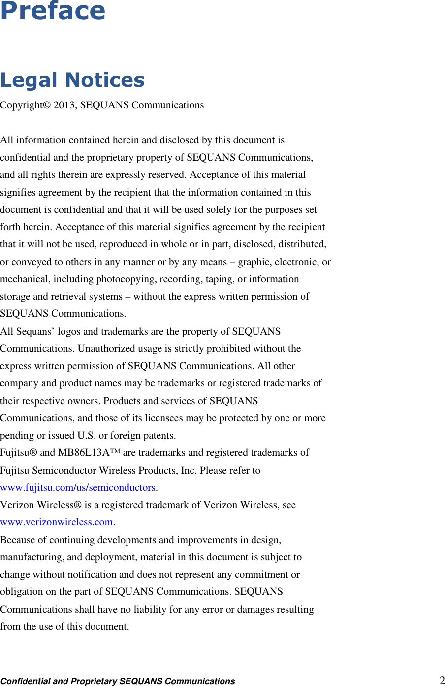 Confidential and Proprietary SEQUANS Communications         2 Preface  Legal Notices Copyright© 2013, SEQUANS Communications  All information contained herein and disclosed by this document is confidential and the proprietary property of SEQUANS Communications, and all rights therein are expressly reserved. Acceptance of this material signifies agreement by the recipient that the information contained in this document is confidential and that it will be used solely for the purposes set forth herein. Acceptance of this material signifies agreement by the recipient that it will not be used, reproduced in whole or in part, disclosed, distributed, or conveyed to others in any manner or by any means – graphic, electronic, or mechanical, including photocopying, recording, taping, or information storage and retrieval systems – without the express written permission of SEQUANS Communications. All Sequans’ logos and trademarks are the property of SEQUANS Communications. Unauthorized usage is strictly prohibited without the express written permission of SEQUANS Communications. All other company and product names may be trademarks or registered trademarks of their respective owners. Products and services of SEQUANS Communications, and those of its licensees may be protected by one or more pending or issued U.S. or foreign patents. Fujitsu® and MB86L13A™ are trademarks and registered trademarks of Fujitsu Semiconductor Wireless Products, Inc. Please refer to www.fujitsu.com/us/semiconductors. Verizon Wireless® is a registered trademark of Verizon Wireless, see www.verizonwireless.com. Because of continuing developments and improvements in design, manufacturing, and deployment, material in this document is subject to change without notification and does not represent any commitment or obligation on the part of SEQUANS Communications. SEQUANS Communications shall have no liability for any error or damages resulting from the use of this document.  