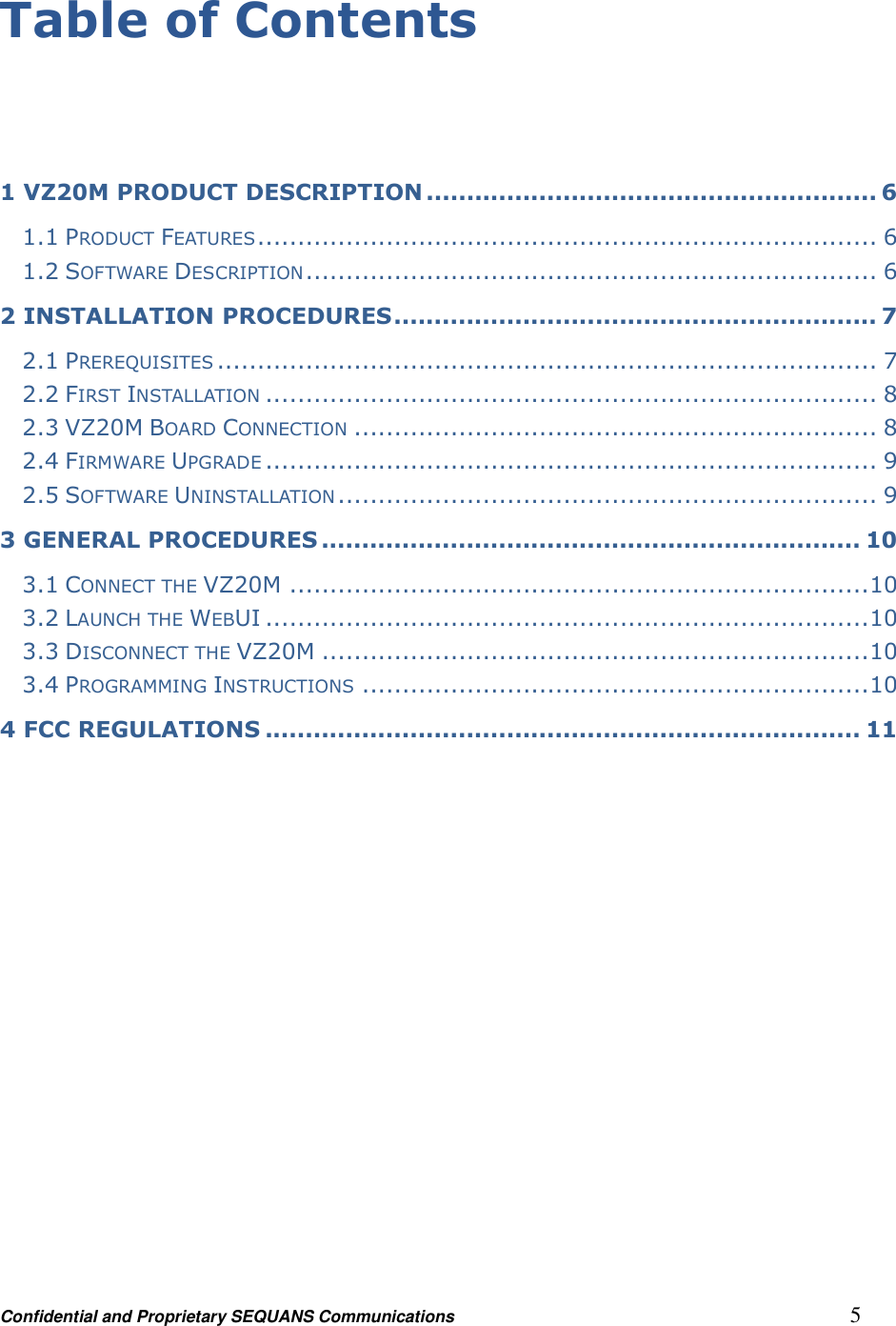 Confidential and Proprietary SEQUANS Communications         5 Table of Contents   1 VZ20M PRODUCT DESCRIPTION ........................................................ 6 1.1 PRODUCT FEATURES ............................................................................. 6 1.2 SOFTWARE DESCRIPTION ....................................................................... 6 2 INSTALLATION PROCEDURES ............................................................ 7 2.1 PREREQUISITES .................................................................................. 7 2.2 FIRST INSTALLATION ............................................................................ 8 2.3 VZ20M BOARD CONNECTION ................................................................. 8 2.4 FIRMWARE UPGRADE ............................................................................ 9 2.5 SOFTWARE UNINSTALLATION ................................................................... 9 3 GENERAL PROCEDURES ................................................................... 10 3.1 CONNECT THE VZ20M ........................................................................ 10 3.2 LAUNCH THE WEBUI ........................................................................... 10 3.3 DISCONNECT THE VZ20M .................................................................... 10 3.4 PROGRAMMING INSTRUCTIONS ............................................................... 10 4 FCC REGULATIONS .......................................................................... 11  