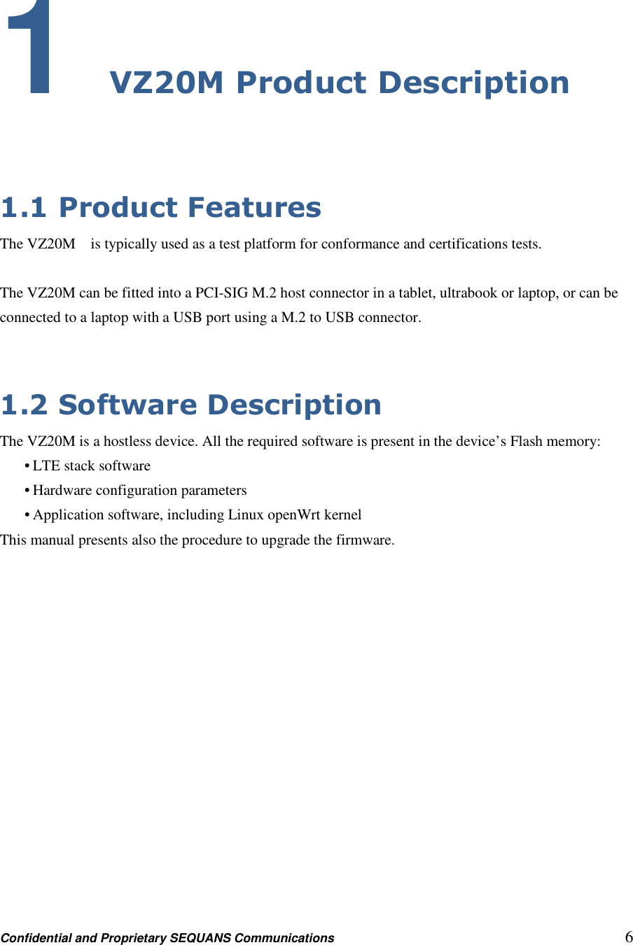 Confidential and Proprietary SEQUANS Communications         6 1 VZ20M Product Description  1.1 Product Features The VZ20M    is typically used as a test platform for conformance and certifications tests.  The VZ20M can be fitted into a PCI-SIG M.2 host connector in a tablet, ultrabook or laptop, or can be connected to a laptop with a USB port using a M.2 to USB connector.   1.2 Software Description The VZ20M is a hostless device. All the required software is present in the device’s Flash memory: • LTE stack software • Hardware configuration parameters • Application software, including Linux openWrt kernel This manual presents also the procedure to upgrade the firmware. 