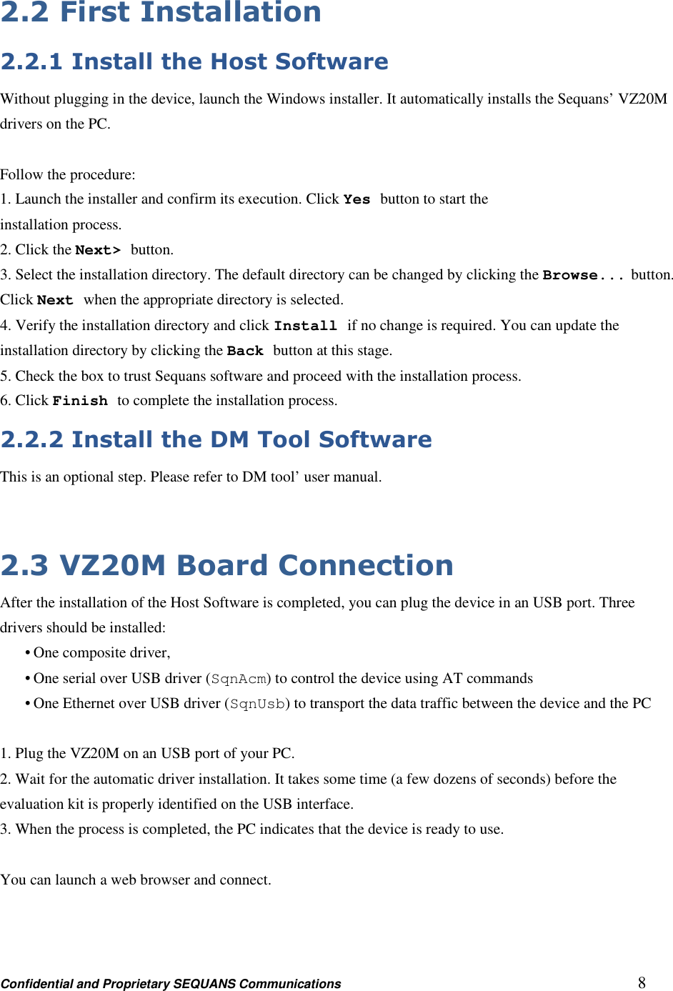 Confidential and Proprietary SEQUANS Communications         8 2.2 First Installation 2.2.1 Install the Host Software Without plugging in the device, launch the Windows installer. It automatically installs the Sequans’ VZ20M   drivers on the PC.  Follow the procedure: 1. Launch the installer and confirm its execution. Click Yes button to start the installation process. 2. Click the Next&gt; button. 3. Select the installation directory. The default directory can be changed by clicking the Browse... button. Click Next when the appropriate directory is selected. 4. Verify the installation directory and click Install if no change is required. You can update the installation directory by clicking the Back button at this stage. 5. Check the box to trust Sequans software and proceed with the installation process. 6. Click Finish to complete the installation process. 2.2.2 Install the DM Tool Software This is an optional step. Please refer to DM tool’ user manual.   2.3 VZ20M Board Connection After the installation of the Host Software is completed, you can plug the device in an USB port. Three drivers should be installed: • One composite driver, • One serial over USB driver (SqnAcm) to control the device using AT commands • One Ethernet over USB driver (SqnUsb) to transport the data traffic between the device and the PC  1. Plug the VZ20M on an USB port of your PC. 2. Wait for the automatic driver installation. It takes some time (a few dozens of seconds) before the evaluation kit is properly identified on the USB interface. 3. When the process is completed, the PC indicates that the device is ready to use.  You can launch a web browser and connect.   